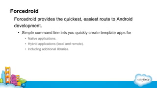 Forcedroid
Forcedroid provides the quickest, easiest route to Android
development.
▪ Simple command line lets you quickly create template apps for
• Native applications.
• Hybrid applications (local and remote).
• Including additional libraries.

 