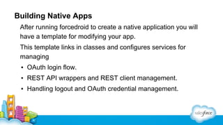 Building Native Apps
After running forcedroid to create a native application you will
have a template for modifying your app.
This template links in classes and configures services for
managing
▪ OAuth login flow.
▪ REST API wrappers and REST client management.
▪ Handling logout and OAuth credential management.

 