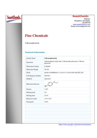 SwastiChemEx
Address:
Bangalore, Karnataka,
Zip:560100
www.swastichemex.com
Swasti.chemex@gmail.com
https://sites.google.com/site/swastichemex
/products
Fine Chemicals
4-Bromophenetole
Technical Information
product Name 4-Bromophenetole
Synonyms
4-Bromophenyl ethyl ether; 4-Bromoethoxybenzene; 4-Bromo
phenetole
Molecular Formula C8H9BrO
Molecular Weight 201.06
InChI InChI=1/C8H9BrO/c1-2-10-8-5-3-7(9)4-6-8/h3-6H,2H2,1H3
CAS Registry Number 588-96-5
EINECS 209-629-7
Molecular Structure
Density 1.407
Melting point 4℃
Boiling point 233℃
Refractive index 1.55-1.552
Flash point 103℃
 