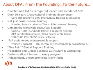 Directed and led by recognized leader and founder of field  Over 20 Years Cross-cultural Training Experience:  Core competency is  only  Intercultural training & consulting Not just cross-cultural training:  Premier, future - oriented ‘Global Effectiveness’ Training  Unmatched worldwide resources & depth  Original 100+ worldwide trainer & resource network DFA certification process, Dean Foster wrote books “ CULTURE COMPASS” online software Full assignment assessment & support: Trainer E-support  - On-line/on-site assessment & evaluation : SRI  “ Five Point” Global Support Training Relocation and Global Business Curriculum & Consulting Customization inherent to every program Independent, uncompromising client-focus About DFA: From the Founding…To the Future… 