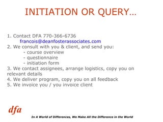 INITIATION OR QUERY… 1. Contact DFA 770-366-6736  [email_address] 2. We consult with you & client, and send you: - course overview - questionnaire - initiation form 3. We contact assignees, arrange logistics, copy you on  relevant details 4. We deliver program, copy you on all feedback 5. We invoice you / you invoice client 