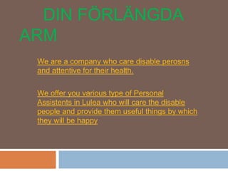 DIN FÖRLÄNGDA
ARM
We are a company who care disable perosns
and attentive for their health.
We offer you various type of Personal
Assistents in Lulea who will care the disable
people and provide them useful things by which
they will be happy
 