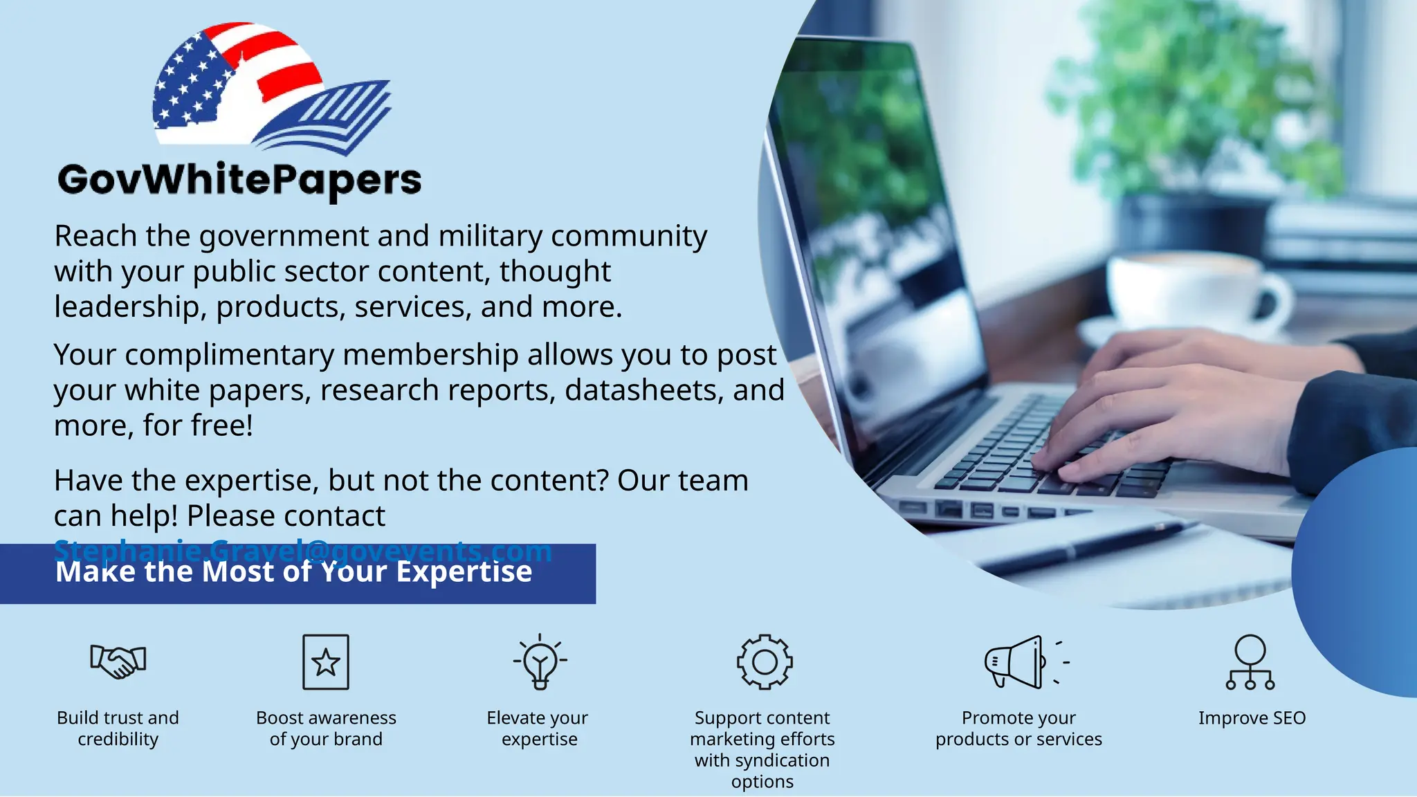 Reach the government and military community
with your public sector content, thought
leadership, products, services, and more.
Make the Most of Your Expertise
Build trust and
credibility
Boost awareness
of your brand
Elevate your
expertise
Promote your
products or services
Improve SEO
Support content
marketing efforts
with syndication
options
Your complimentary membership allows you to post
your white papers, research reports, datasheets, and
more, for free!
Have the expertise, but not the content? Our team
can help! Please contact
Stephanie.Gravel@govevents.com
 