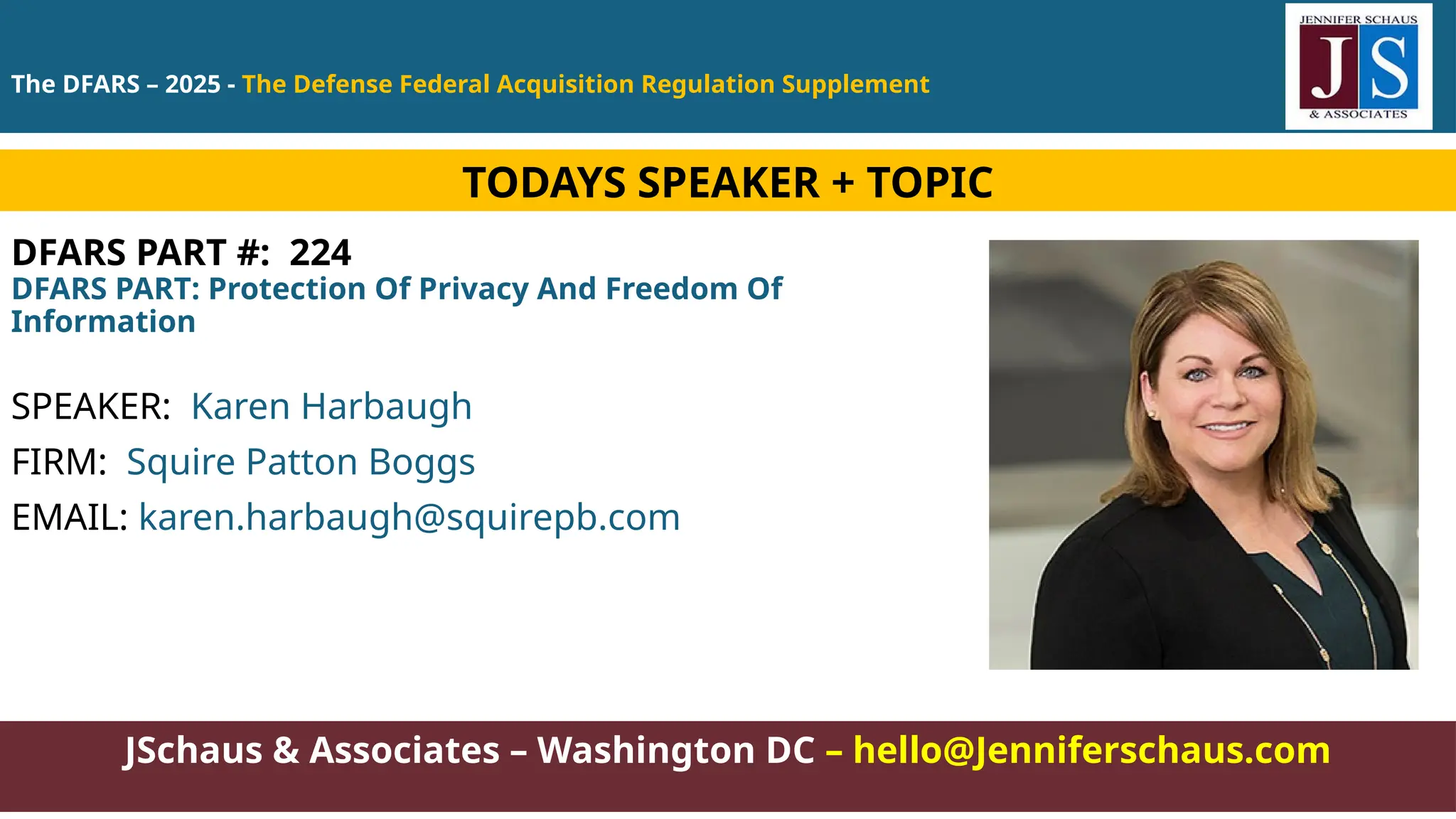 JSchaus & Associates – Washington DC – hello@Jenniferschaus.com
DFARS PART #: 224
DFARS PART: Protection Of Privacy And Freedom Of
Information
SPEAKER: Karen Harbaugh
FIRM: Squire Patton Boggs
EMAIL: karen.harbaugh@squirepb.com
TODAYS SPEAKER + TOPIC
The DFARS – 2025 - The Defense Federal Acquisition Regulation Supplement
 