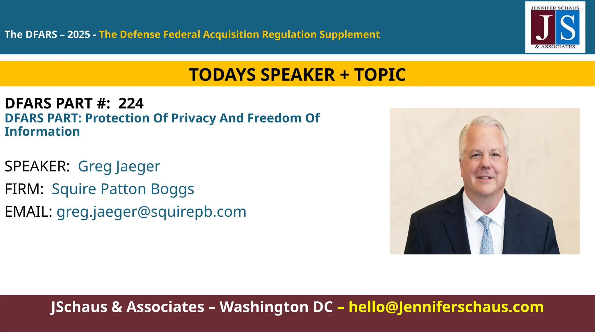 JSchaus & Associates – Washington DC – hello@Jenniferschaus.com
DFARS PART #: 224
DFARS PART: Protection Of Privacy And Freedom Of
Information
SPEAKER: Greg Jaeger
FIRM: Squire Patton Boggs
EMAIL: greg.jaeger@squirepb.com
TODAYS SPEAKER + TOPIC
The DFARS – 2025 - The Defense Federal Acquisition Regulation Supplement
 