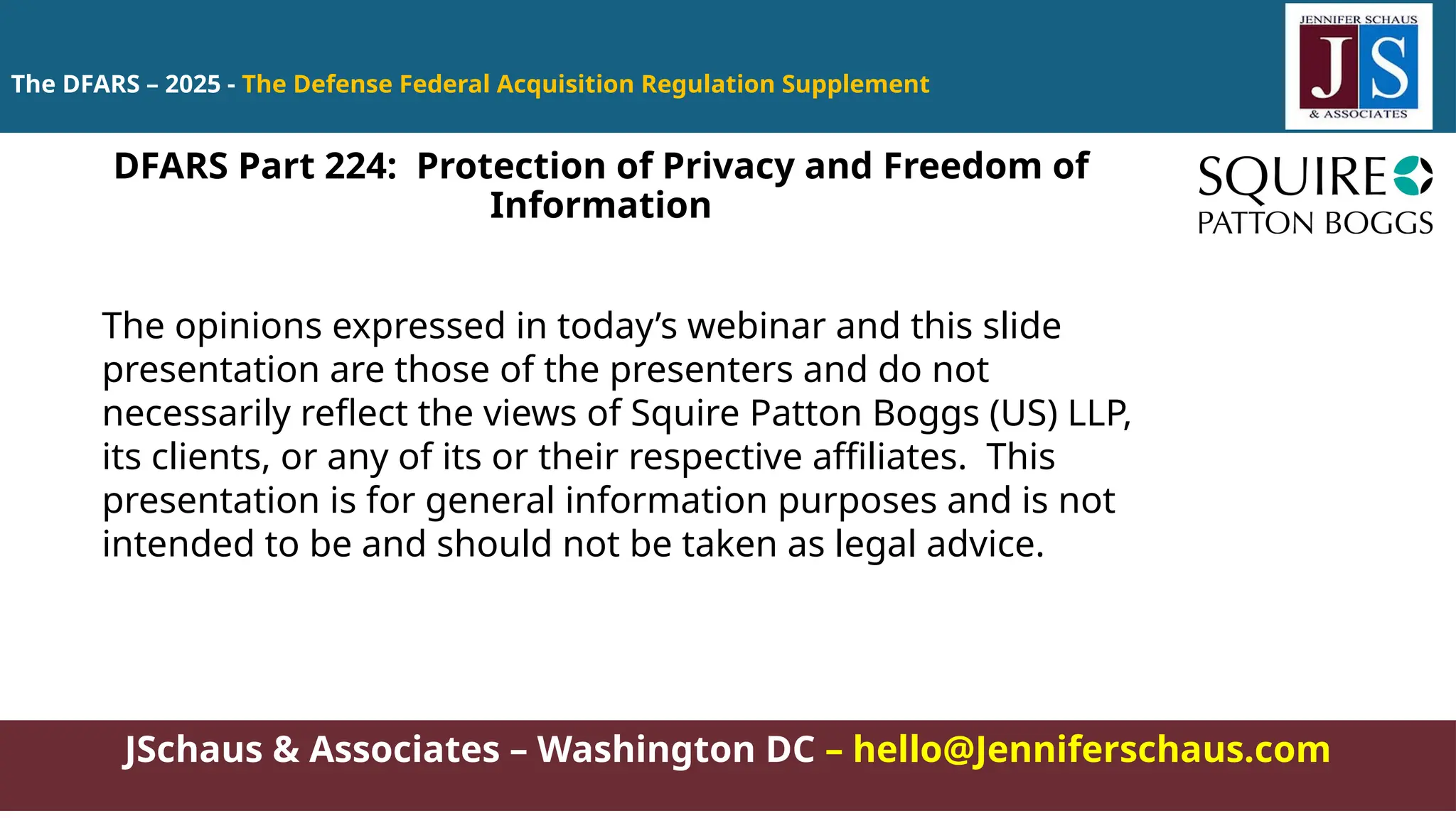 JSchaus & Associates – Washington DC – hello@Jenniferschaus.com
The DFARS – 2025 - The Defense Federal Acquisition Regulation Supplement
The opinions expressed in today’s webinar and this slide
presentation are those of the presenters and do not
necessarily reflect the views of Squire Patton Boggs (US) LLP,
its clients, or any of its or their respective affiliates. This
presentation is for general information purposes and is not
intended to be and should not be taken as legal advice.
DFARS Part 224: Protection of Privacy and Freedom of
Information
 