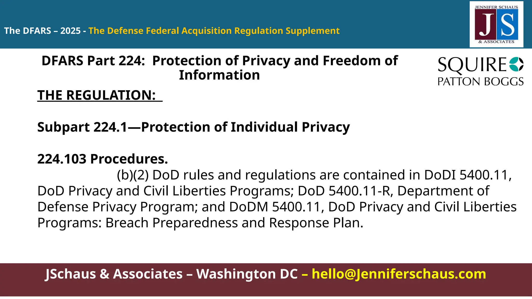 JSchaus & Associates – Washington DC – hello@Jenniferschaus.com
The DFARS – 2025 - The Defense Federal Acquisition Regulation Supplement
THE REGULATION:
Subpart 224.1—Protection of Individual Privacy
224.103 Procedures.
(b)(2) DoD rules and regulations are contained in DoDI 5400.11,
DoD Privacy and Civil Liberties Programs; DoD 5400.11-R, Department of
Defense Privacy Program; and DoDM 5400.11, DoD Privacy and Civil Liberties
Programs: Breach Preparedness and Response Plan.
DFARS Part 224: Protection of Privacy and Freedom of
Information
 