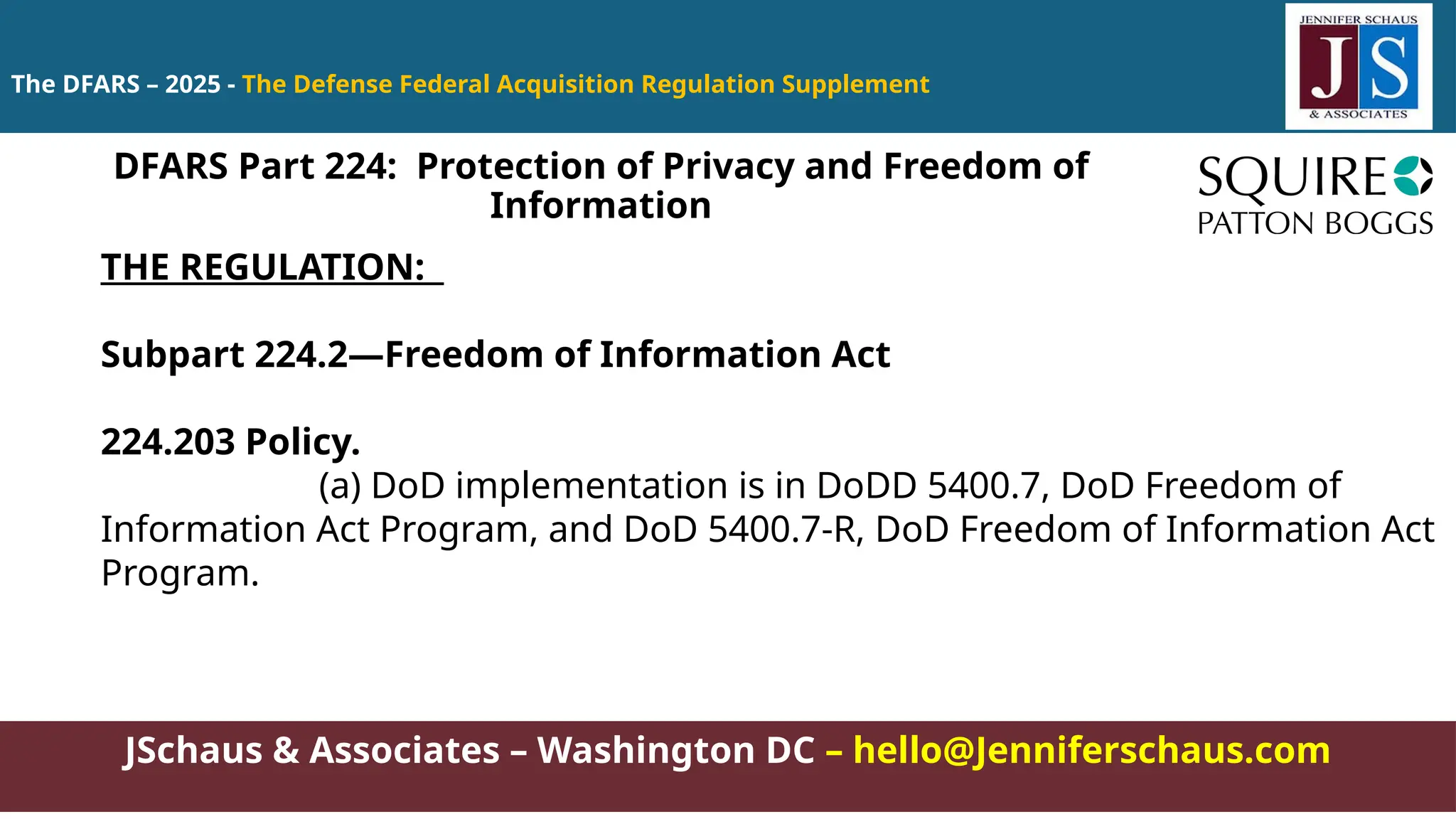 JSchaus & Associates – Washington DC – hello@Jenniferschaus.com
The DFARS – 2025 - The Defense Federal Acquisition Regulation Supplement
THE REGULATION:
Subpart 224.2—Freedom of Information Act
224.203 Policy.
(a) DoD implementation is in DoDD 5400.7, DoD Freedom of
Information Act Program, and DoD 5400.7-R, DoD Freedom of Information Act
Program.
DFARS Part 224: Protection of Privacy and Freedom of
Information
 