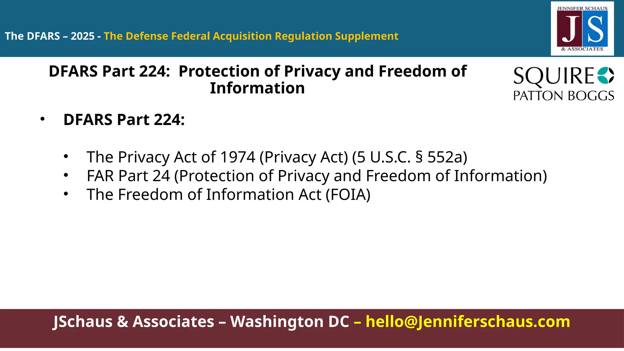 JSchaus & Associates – Washington DC – hello@Jenniferschaus.com
The DFARS – 2025 - The Defense Federal Acquisition Regulation Supplement
• DFARS Part 224:
• The Privacy Act of 1974 (Privacy Act) (5 U.S.C. § 552a)
• FAR Part 24 (Protection of Privacy and Freedom of Information)
• The Freedom of Information Act (FOIA)
DFARS Part 224: Protection of Privacy and Freedom of
Information
 