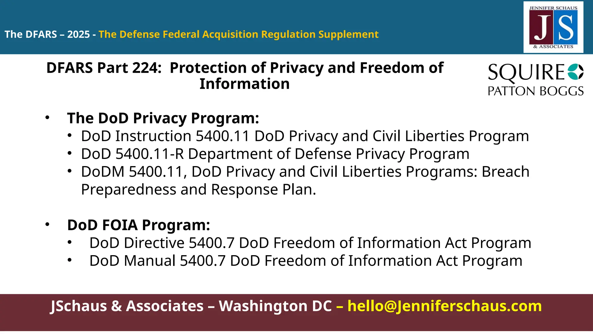JSchaus & Associates – Washington DC – hello@Jenniferschaus.com
The DFARS – 2025 - The Defense Federal Acquisition Regulation Supplement
• The DoD Privacy Program:
• DoD Instruction 5400.11 DoD Privacy and Civil Liberties Program
• DoD 5400.11-R Department of Defense Privacy Program
• DoDM 5400.11, DoD Privacy and Civil Liberties Programs: Breach
Preparedness and Response Plan.
• DoD FOIA Program:
• DoD Directive 5400.7 DoD Freedom of Information Act Program
• DoD Manual 5400.7 DoD Freedom of Information Act Program
DFARS Part 224: Protection of Privacy and Freedom of
Information
 