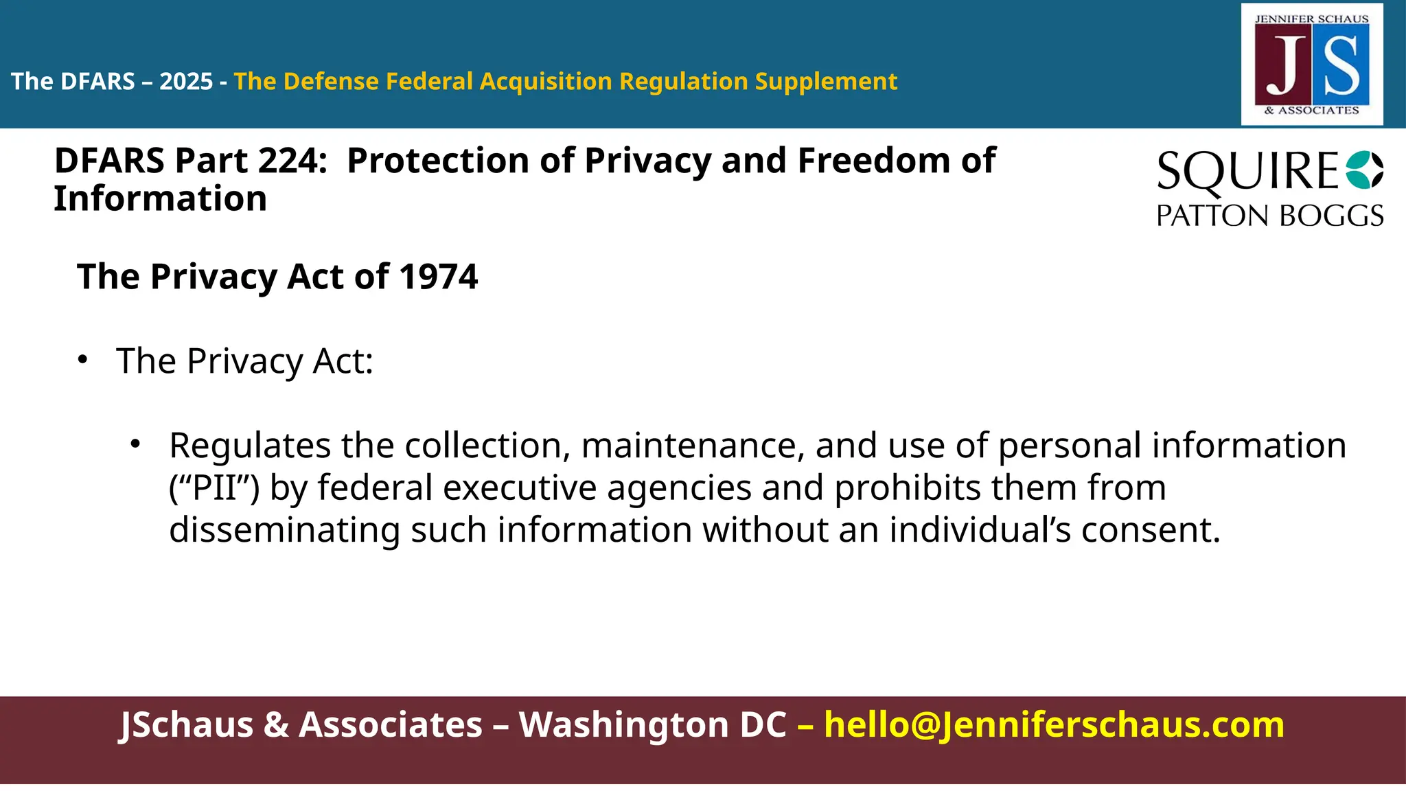 JSchaus & Associates – Washington DC – hello@Jenniferschaus.com
The DFARS – 2025 - The Defense Federal Acquisition Regulation Supplement
The Privacy Act of 1974
• The Privacy Act:
• Regulates the collection, maintenance, and use of personal information
(“PII”) by federal executive agencies and prohibits them from
disseminating such information without an individual’s consent.
DFARS Part 224: Protection of Privacy and Freedom of
Information
 