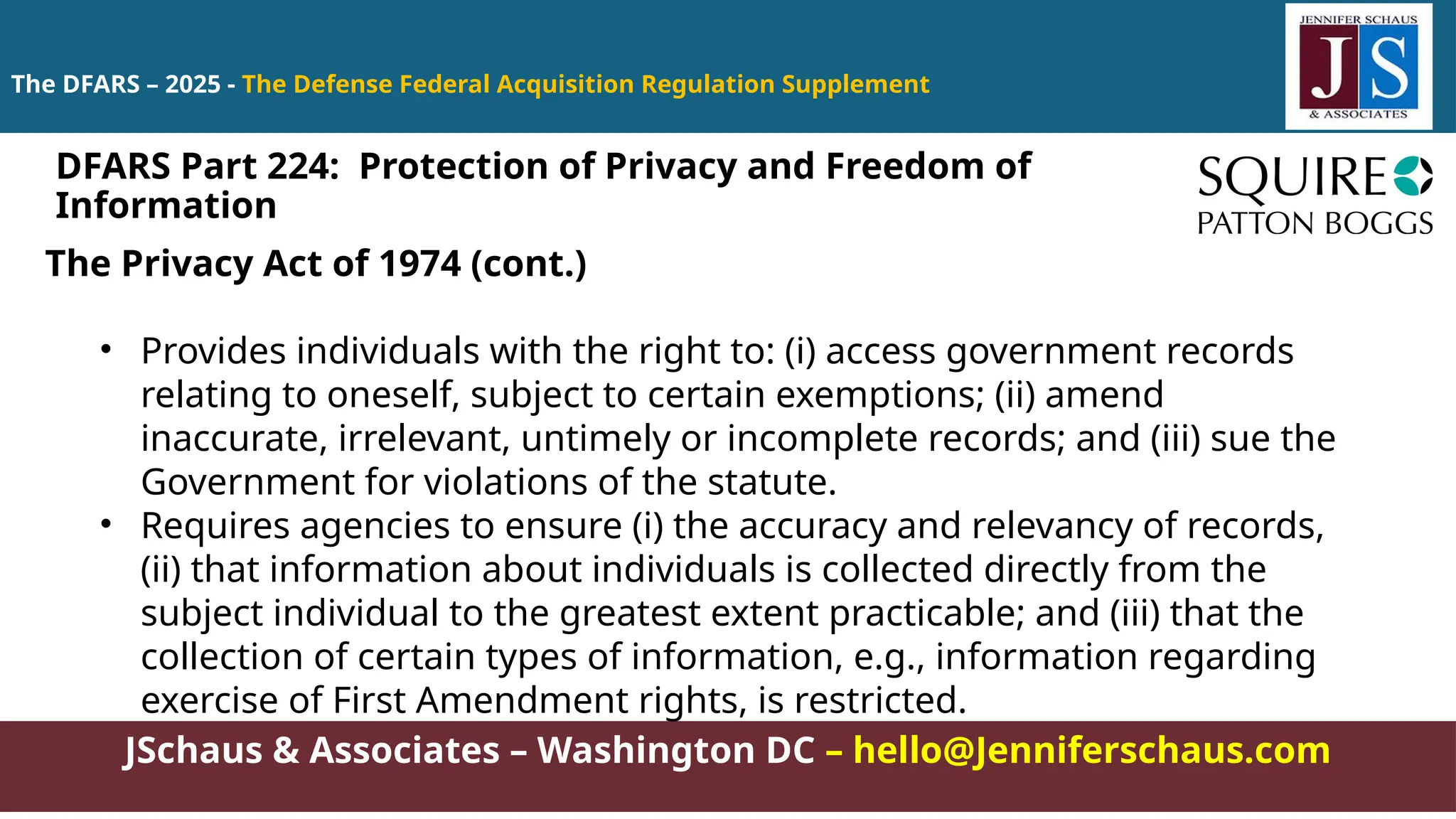 JSchaus & Associates – Washington DC – hello@Jenniferschaus.com
The DFARS – 2025 - The Defense Federal Acquisition Regulation Supplement
DFARS Part 224: Protection of Privacy and Freedom of
Information
The Privacy Act of 1974 (cont.)
• Provides individuals with the right to: (i) access government records
relating to oneself, subject to certain exemptions; (ii) amend
inaccurate, irrelevant, untimely or incomplete records; and (iii) sue the
Government for violations of the statute.
• Requires agencies to ensure (i) the accuracy and relevancy of records,
(ii) that information about individuals is collected directly from the
subject individual to the greatest extent practicable; and (iii) that the
collection of certain types of information, e.g., information regarding
exercise of First Amendment rights, is restricted.
 