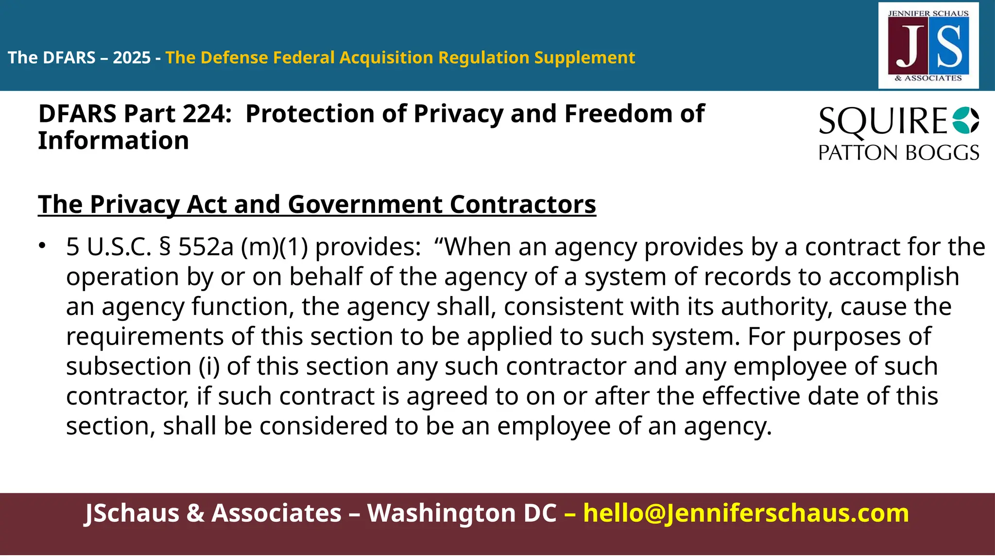 JSchaus & Associates – Washington DC – hello@Jenniferschaus.com
The DFARS – 2025 - The Defense Federal Acquisition Regulation Supplement
The Privacy Act and Government Contractors
• 5 U.S.C. § 552a (m)(1) provides: “When an agency provides by a contract for the
operation by or on behalf of the agency of a system of records to accomplish
an agency function, the agency shall, consistent with its authority, cause the
requirements of this section to be applied to such system. For purposes of
subsection (i) of this section any such contractor and any employee of such
contractor, if such contract is agreed to on or after the effective date of this
section, shall be considered to be an employee of an agency.
DFARS Part 224: Protection of Privacy and Freedom of
Information
 