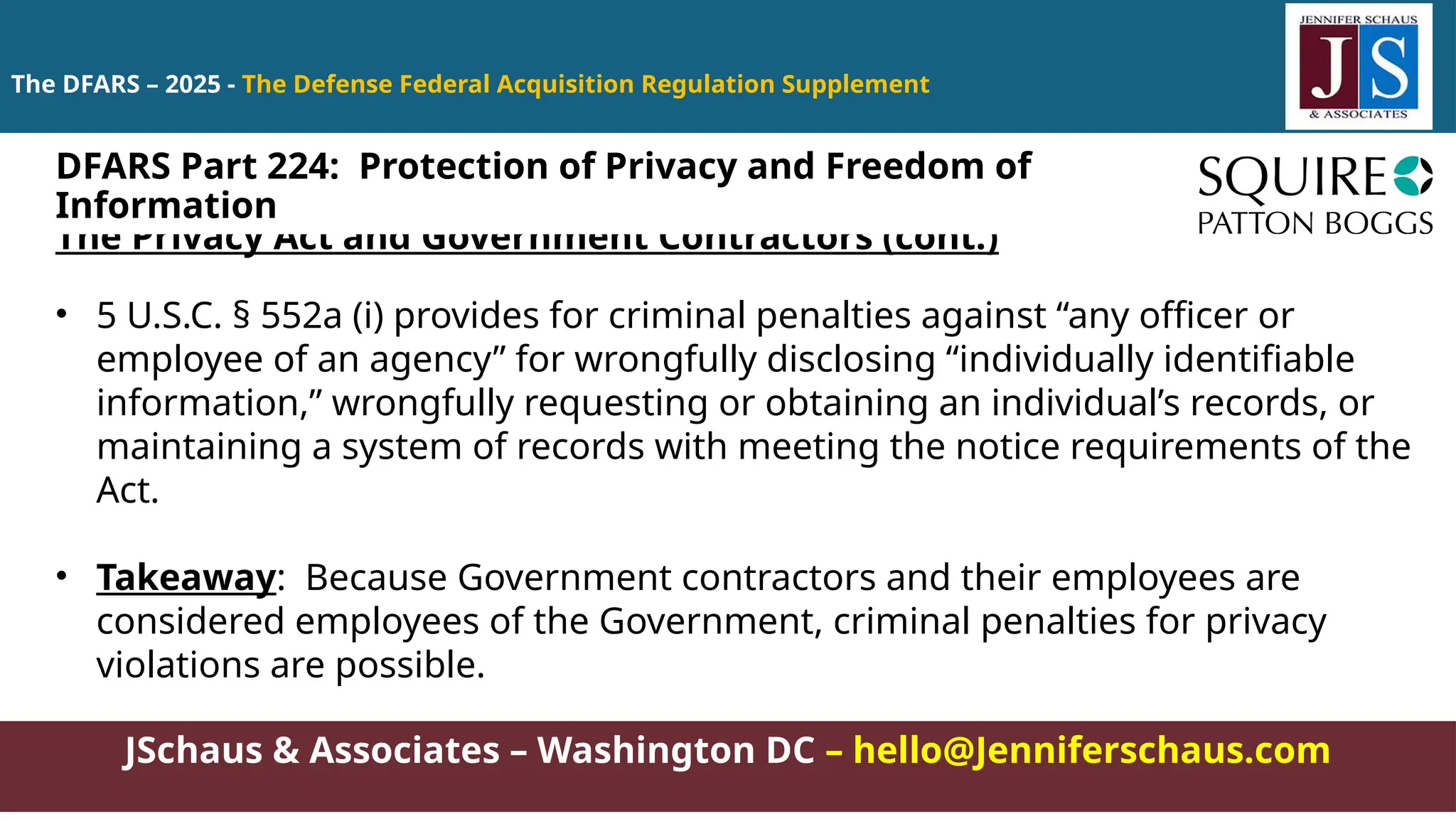JSchaus & Associates – Washington DC – hello@Jenniferschaus.com
The DFARS – 2025 - The Defense Federal Acquisition Regulation Supplement
The Privacy Act and Government Contractors (cont.)
• 5 U.S.C. § 552a (i) provides for criminal penalties against “any officer or
employee of an agency” for wrongfully disclosing “individually identifiable
information,” wrongfully requesting or obtaining an individual’s records, or
maintaining a system of records with meeting the notice requirements of the
Act.
• Takeaway: Because Government contractors and their employees are
considered employees of the Government, criminal penalties for privacy
violations are possible.
DFARS Part 224: Protection of Privacy and Freedom of
Information
 