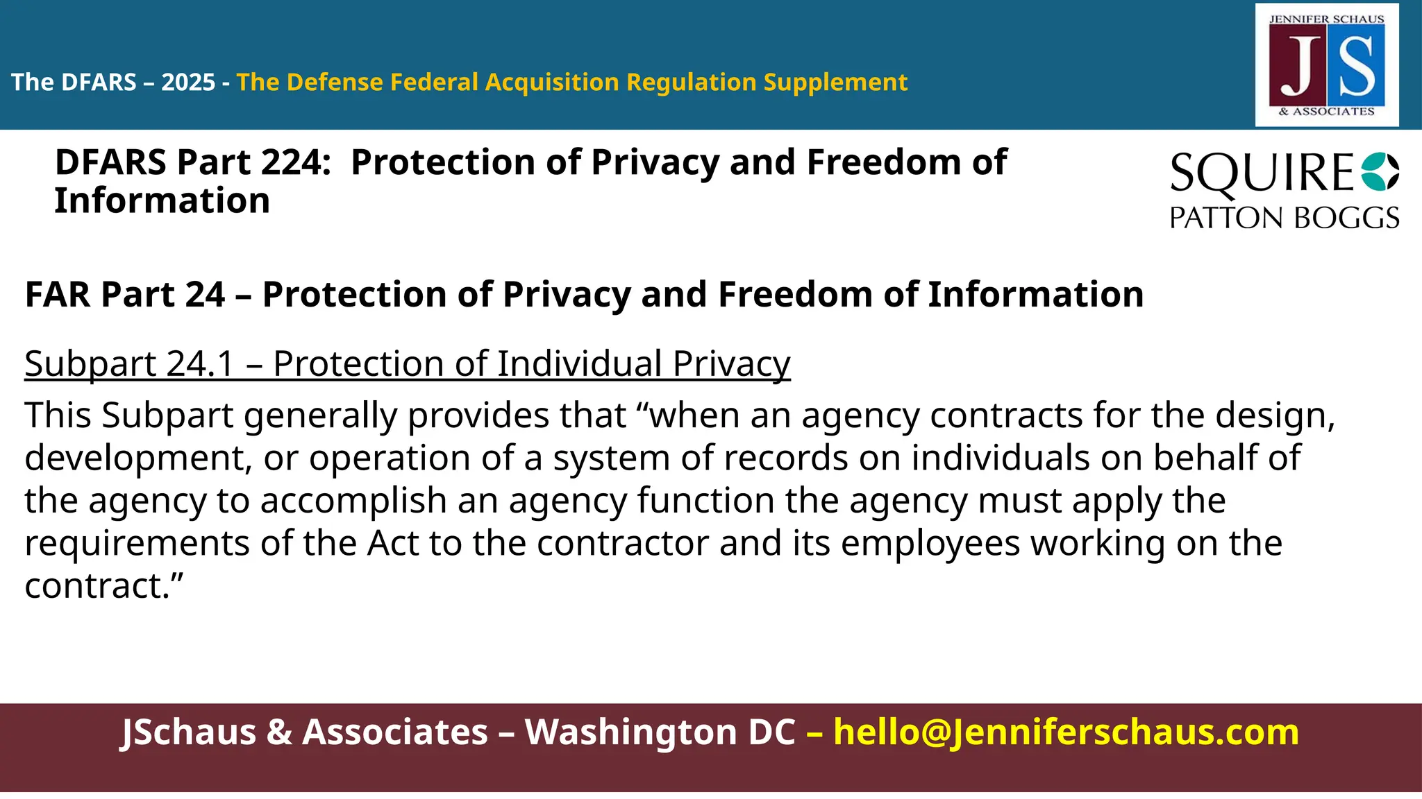 JSchaus & Associates – Washington DC – hello@Jenniferschaus.com
The DFARS – 2025 - The Defense Federal Acquisition Regulation Supplement
FAR Part 24 – Protection of Privacy and Freedom of Information
Subpart 24.1 – Protection of Individual Privacy
This Subpart generally provides that “when an agency contracts for the design,
development, or operation of a system of records on individuals on behalf of
the agency to accomplish an agency function the agency must apply the
requirements of the Act to the contractor and its employees working on the
contract.”
DFARS Part 224: Protection of Privacy and Freedom of
Information
 
