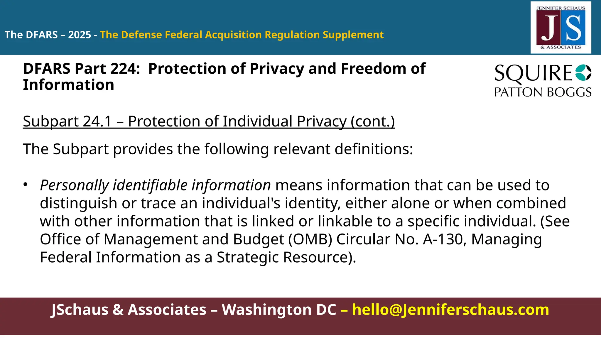 JSchaus & Associates – Washington DC – hello@Jenniferschaus.com
The DFARS – 2025 - The Defense Federal Acquisition Regulation Supplement
Subpart 24.1 – Protection of Individual Privacy (cont.)
The Subpart provides the following relevant definitions:
• Personally identifiable information means information that can be used to
distinguish or trace an individual's identity, either alone or when combined
with other information that is linked or linkable to a specific individual. (See
Office of Management and Budget (OMB) Circular No. A-130, Managing
Federal Information as a Strategic Resource).
DFARS Part 224: Protection of Privacy and Freedom of
Information
 