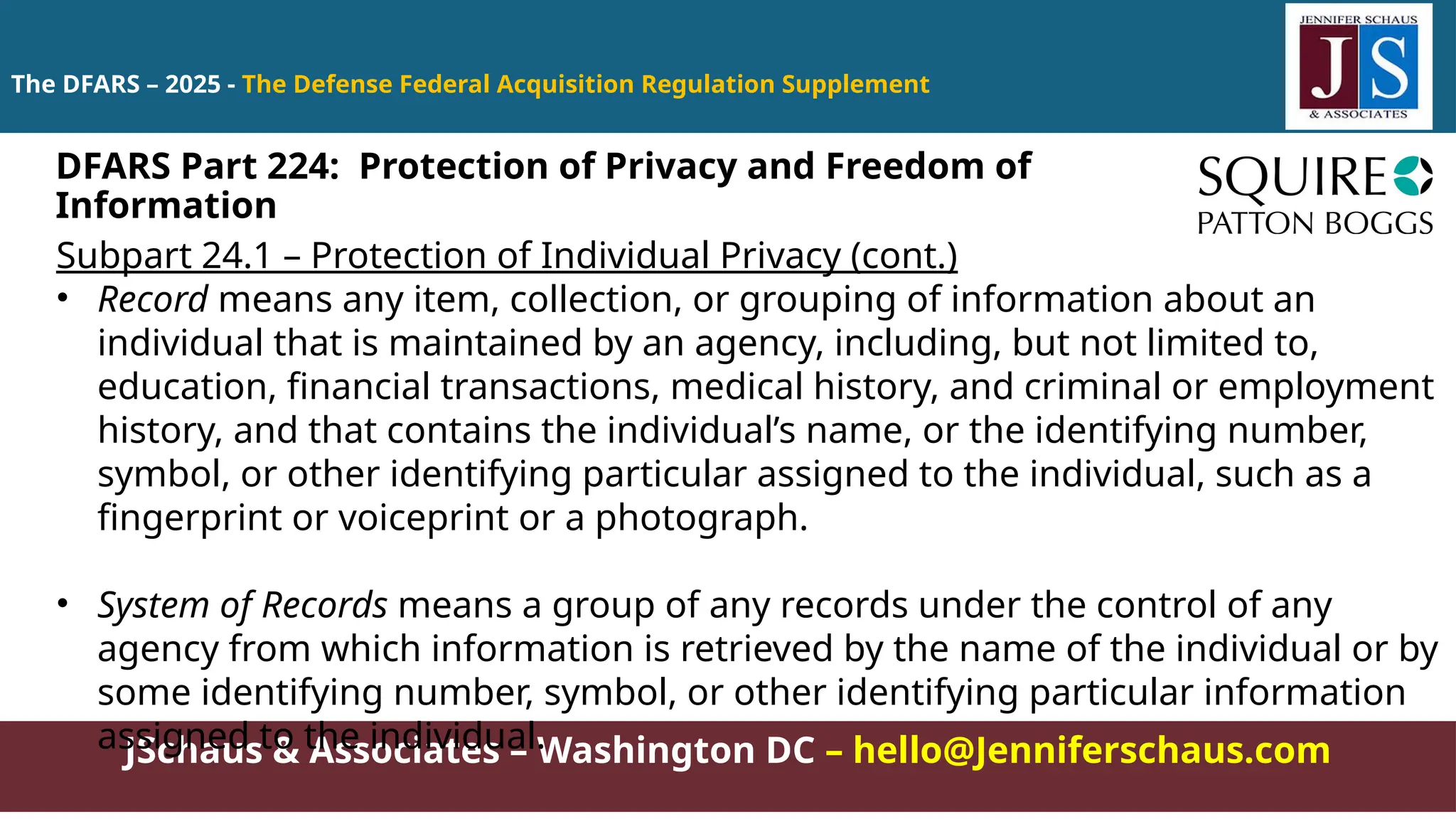 JSchaus & Associates – Washington DC – hello@Jenniferschaus.com
The DFARS – 2025 - The Defense Federal Acquisition Regulation Supplement
Subpart 24.1 – Protection of Individual Privacy (cont.)
• Record means any item, collection, or grouping of information about an
individual that is maintained by an agency, including, but not limited to,
education, financial transactions, medical history, and criminal or employment
history, and that contains the individual’s name, or the identifying number,
symbol, or other identifying particular assigned to the individual, such as a
fingerprint or voiceprint or a photograph.
• System of Records means a group of any records under the control of any
agency from which information is retrieved by the name of the individual or by
some identifying number, symbol, or other identifying particular information
assigned to the individual.
DFARS Part 224: Protection of Privacy and Freedom of
Information
 