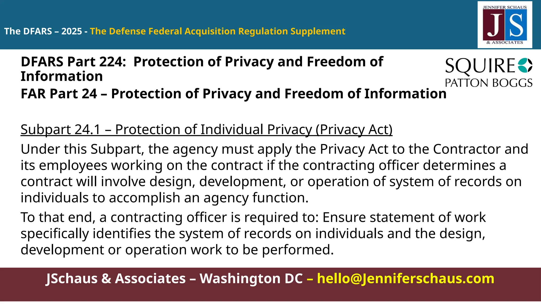 JSchaus & Associates – Washington DC – hello@Jenniferschaus.com
The DFARS – 2025 - The Defense Federal Acquisition Regulation Supplement
FAR Part 24 – Protection of Privacy and Freedom of Information
Subpart 24.1 – Protection of Individual Privacy (Privacy Act)
Under this Subpart, the agency must apply the Privacy Act to the Contractor and
its employees working on the contract if the contracting officer determines a
contract will involve design, development, or operation of system of records on
individuals to accomplish an agency function.
To that end, a contracting officer is required to: Ensure statement of work
specifically identifies the system of records on individuals and the design,
development or operation work to be performed.
DFARS Part 224: Protection of Privacy and Freedom of
Information
 
