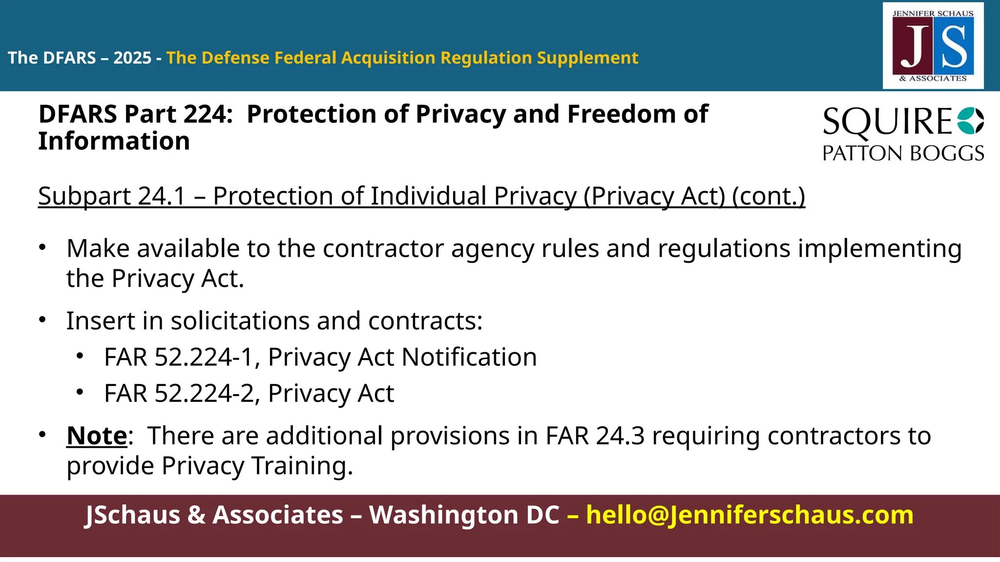 JSchaus & Associates – Washington DC – hello@Jenniferschaus.com
The DFARS – 2025 - The Defense Federal Acquisition Regulation Supplement
Subpart 24.1 – Protection of Individual Privacy (Privacy Act) (cont.)
• Make available to the contractor agency rules and regulations implementing
the Privacy Act.
• Insert in solicitations and contracts:
• FAR 52.224-1, Privacy Act Notification
• FAR 52.224-2, Privacy Act
• Note: There are additional provisions in FAR 24.3 requiring contractors to
provide Privacy Training.
DFARS Part 224: Protection of Privacy and Freedom of
Information
 