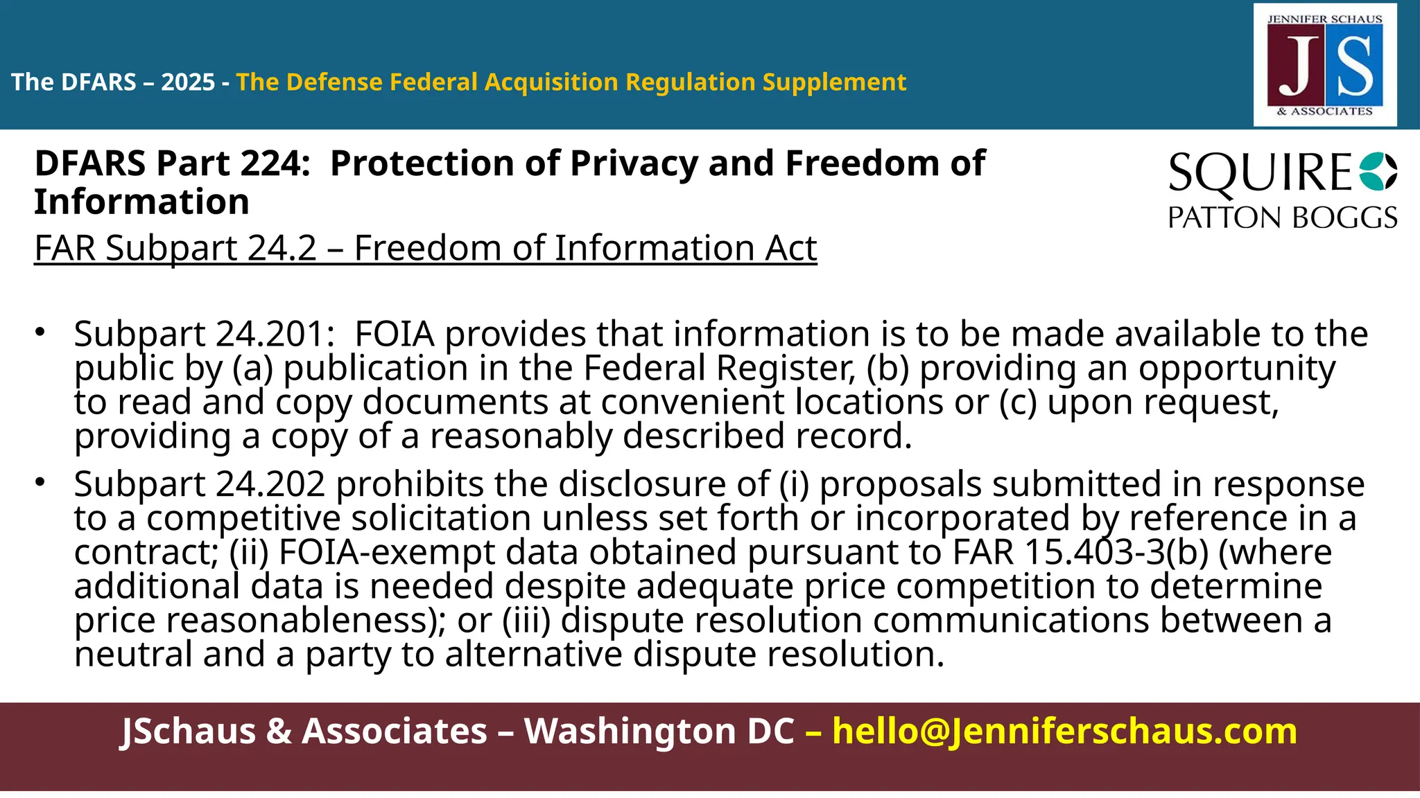 JSchaus & Associates – Washington DC – hello@Jenniferschaus.com
The DFARS – 2025 - The Defense Federal Acquisition Regulation Supplement
FAR Subpart 24.2 – Freedom of Information Act
• Subpart 24.201: FOIA provides that information is to be made available to the
public by (a) publication in the Federal Register, (b) providing an opportunity
to read and copy documents at convenient locations or (c) upon request,
providing a copy of a reasonably described record.
• Subpart 24.202 prohibits the disclosure of (i) proposals submitted in response
to a competitive solicitation unless set forth or incorporated by reference in a
contract; (ii) FOIA-exempt data obtained pursuant to FAR 15.403-3(b) (where
additional data is needed despite adequate price competition to determine
price reasonableness); or (iii) dispute resolution communications between a
neutral and a party to alternative dispute resolution.
DFARS Part 224: Protection of Privacy and Freedom of
Information
 