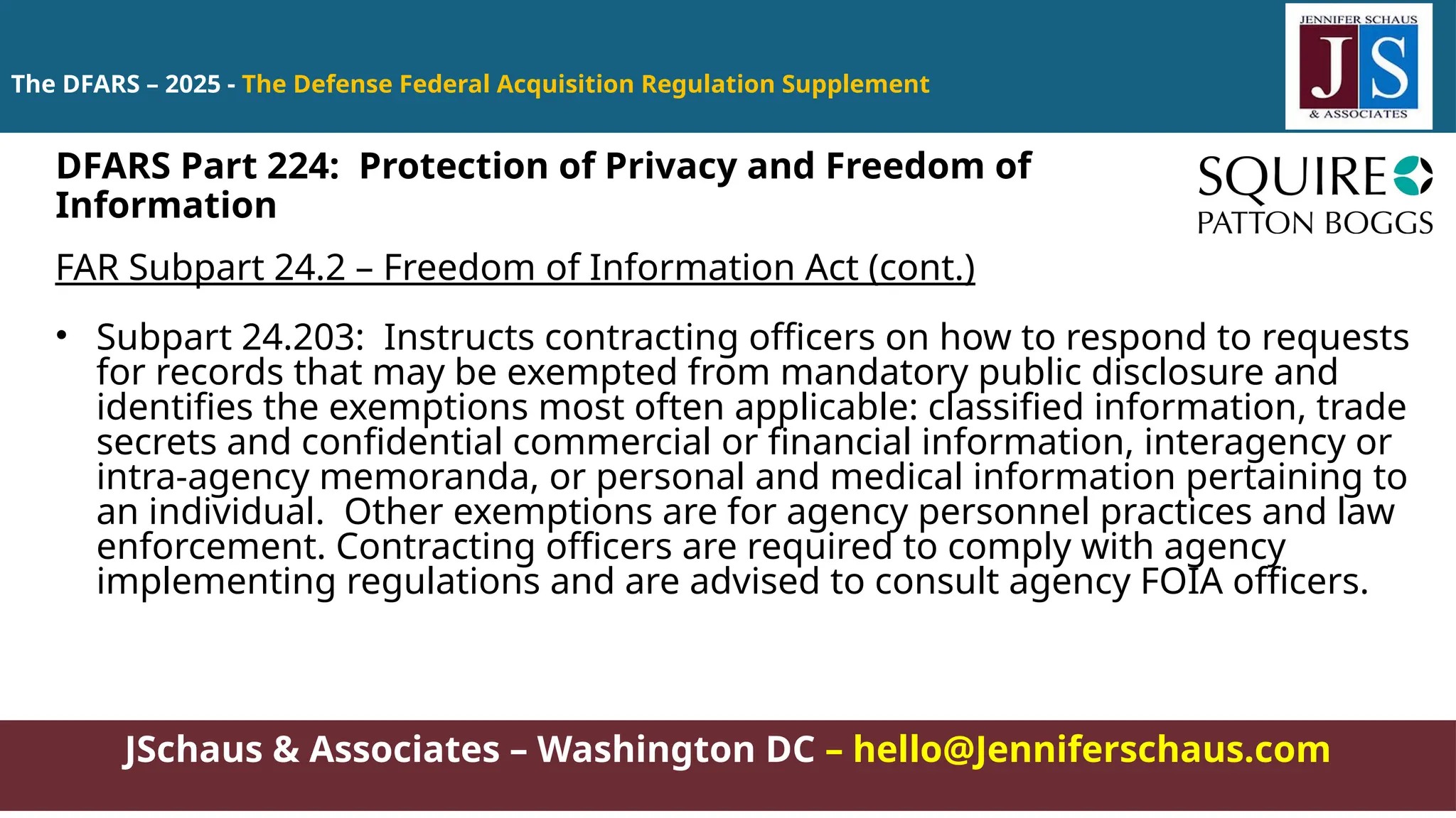 JSchaus & Associates – Washington DC – hello@Jenniferschaus.com
The DFARS – 2025 - The Defense Federal Acquisition Regulation Supplement
FAR Subpart 24.2 – Freedom of Information Act (cont.)
• Subpart 24.203: Instructs contracting officers on how to respond to requests
for records that may be exempted from mandatory public disclosure and
identifies the exemptions most often applicable: classified information, trade
secrets and confidential commercial or financial information, interagency or
intra-agency memoranda, or personal and medical information pertaining to
an individual. Other exemptions are for agency personnel practices and law
enforcement. Contracting officers are required to comply with agency
implementing regulations and are advised to consult agency FOIA officers.
DFARS Part 224: Protection of Privacy and Freedom of
Information
 