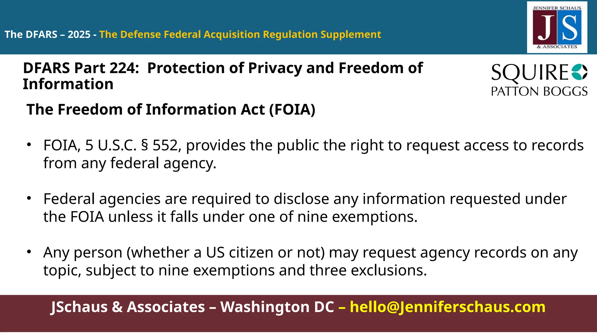JSchaus & Associates – Washington DC – hello@Jenniferschaus.com
The DFARS – 2025 - The Defense Federal Acquisition Regulation Supplement
The Freedom of Information Act (FOIA)
• FOIA, 5 U.S.C. § 552, provides the public the right to request access to records
from any federal agency.
• Federal agencies are required to disclose any information requested under
the FOIA unless it falls under one of nine exemptions.
• Any person (whether a US citizen or not) may request agency records on any
topic, subject to nine exemptions and three exclusions.
DFARS Part 224: Protection of Privacy and Freedom of
Information
 