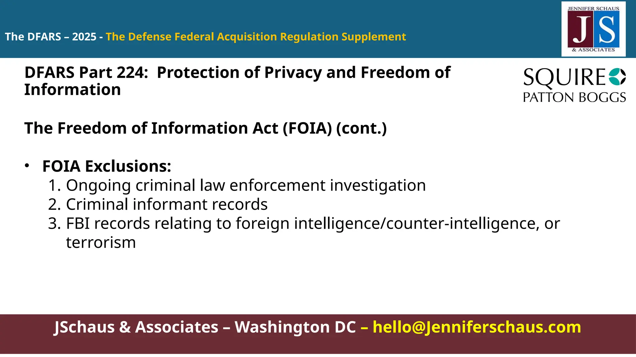 JSchaus & Associates – Washington DC – hello@Jenniferschaus.com
The DFARS – 2025 - The Defense Federal Acquisition Regulation Supplement
The Freedom of Information Act (FOIA) (cont.)
• FOIA Exclusions:
1. Ongoing criminal law enforcement investigation
2. Criminal informant records
3. FBI records relating to foreign intelligence/counter-intelligence, or
terrorism
DFARS Part 224: Protection of Privacy and Freedom of
Information
 