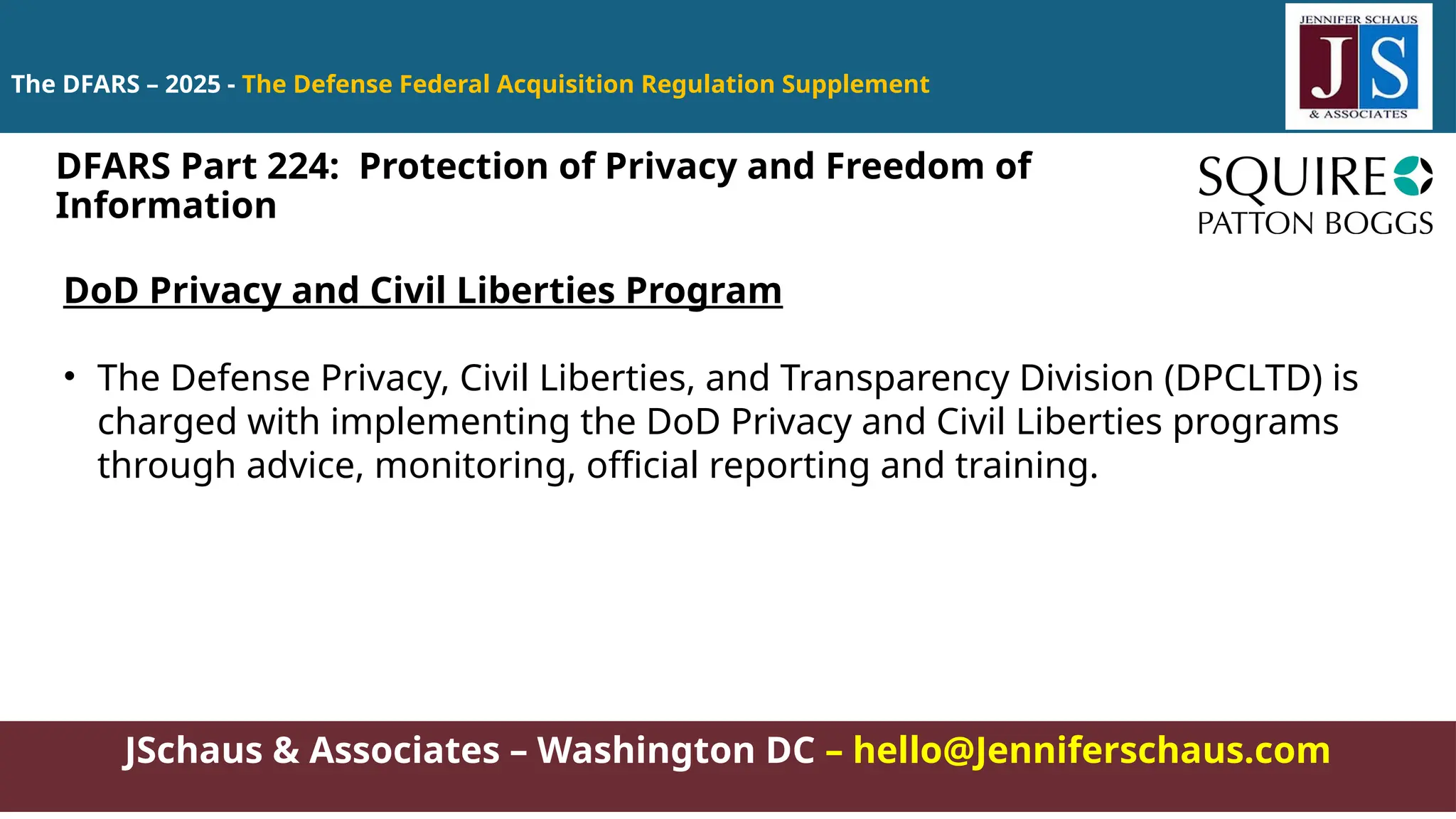 JSchaus & Associates – Washington DC – hello@Jenniferschaus.com
The DFARS – 2025 - The Defense Federal Acquisition Regulation Supplement
DoD Privacy and Civil Liberties Program
• The Defense Privacy, Civil Liberties, and Transparency Division (DPCLTD) is
charged with implementing the DoD Privacy and Civil Liberties programs
through advice, monitoring, official reporting and training.
DFARS Part 224: Protection of Privacy and Freedom of
Information
 
