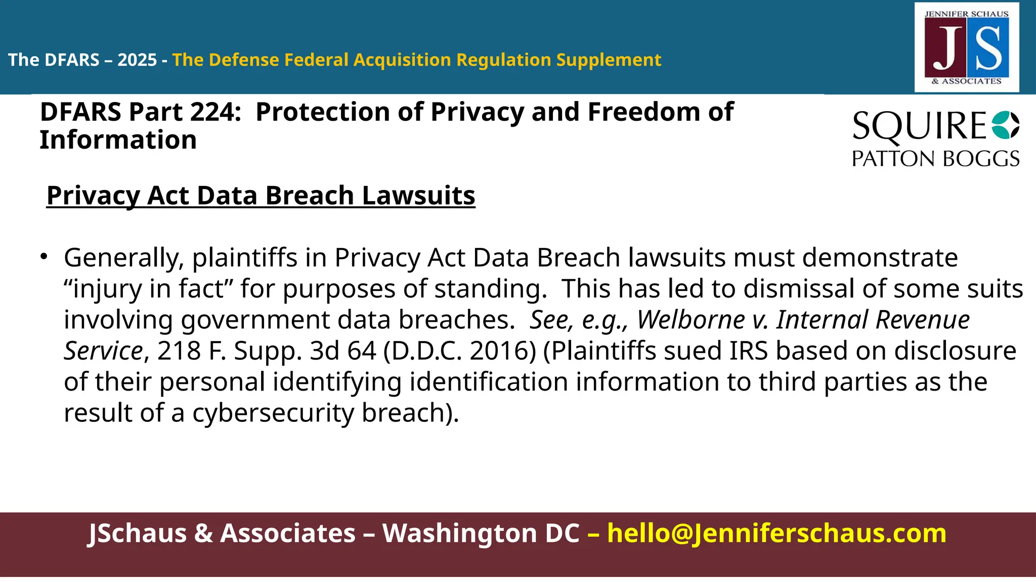 JSchaus & Associates – Washington DC – hello@Jenniferschaus.com
The DFARS – 2025 - The Defense Federal Acquisition Regulation Supplement
Privacy Act Data Breach Lawsuits
• Generally, plaintiffs in Privacy Act Data Breach lawsuits must demonstrate
“injury in fact” for purposes of standing. This has led to dismissal of some suits
involving government data breaches. See, e.g., Welborne v. Internal Revenue
Service, 218 F. Supp. 3d 64 (D.D.C. 2016) (Plaintiffs sued IRS based on disclosure
of their personal identifying identification information to third parties as the
result of a cybersecurity breach).
DFARS Part 224: Protection of Privacy and Freedom of
Information
 