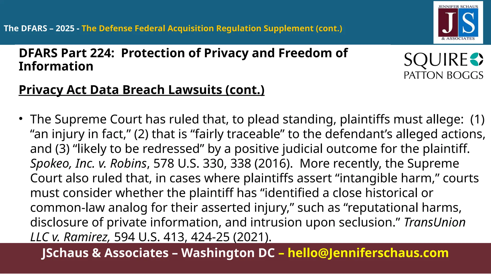JSchaus & Associates – Washington DC – hello@Jenniferschaus.com
The DFARS – 2025 - The Defense Federal Acquisition Regulation Supplement (cont.)
Privacy Act Data Breach Lawsuits (cont.)
• The Supreme Court has ruled that, to plead standing, plaintiffs must allege: (1)
“an injury in fact,” (2) that is “fairly traceable” to the defendant’s alleged actions,
and (3) “likely to be redressed” by a positive judicial outcome for the plaintiff.
Spokeo, Inc. v. Robins, 578 U.S. 330, 338 (2016). More recently, the Supreme
Court also ruled that, in cases where plaintiffs assert “intangible harm,” courts
must consider whether the plaintiff has “identified a close historical or
common-law analog for their asserted injury,” such as “reputational harms,
disclosure of private information, and intrusion upon seclusion.” TransUnion
LLC v. Ramirez, 594 U.S. 413, 424-25 (2021).
DFARS Part 224: Protection of Privacy and Freedom of
Information
 