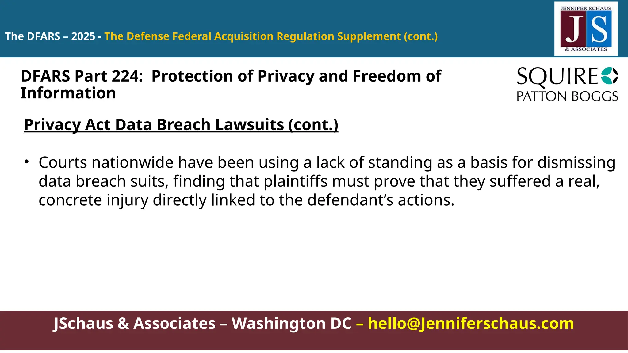 JSchaus & Associates – Washington DC – hello@Jenniferschaus.com
The DFARS – 2025 - The Defense Federal Acquisition Regulation Supplement (cont.)
Privacy Act Data Breach Lawsuits (cont.)
• Courts nationwide have been using a lack of standing as a basis for dismissing
data breach suits, finding that plaintiffs must prove that they suffered a real,
concrete injury directly linked to the defendant’s actions.
DFARS Part 224: Protection of Privacy and Freedom of
Information
 