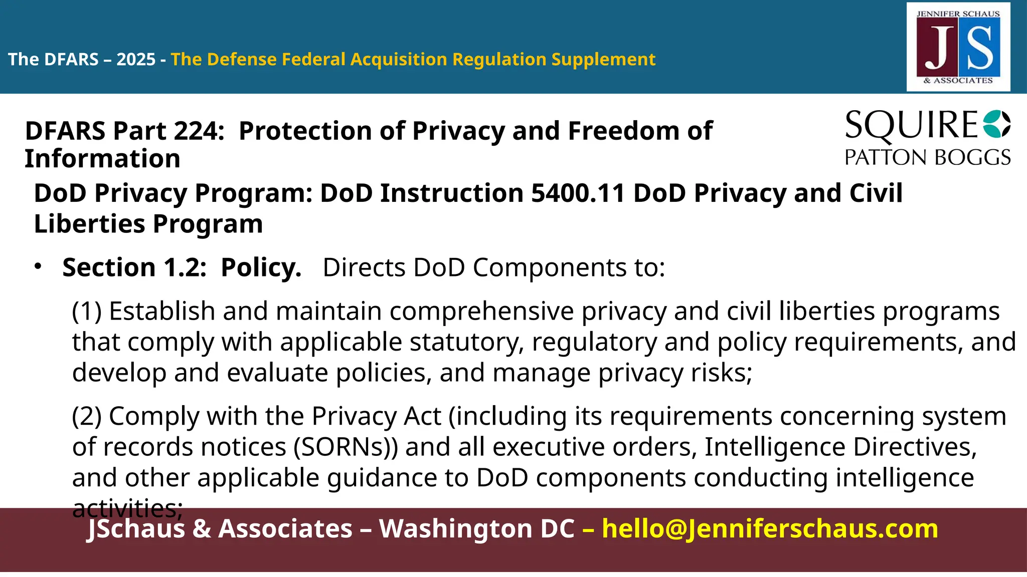 JSchaus & Associates – Washington DC – hello@Jenniferschaus.com
The DFARS – 2025 - The Defense Federal Acquisition Regulation Supplement
DoD Privacy Program: DoD Instruction 5400.11 DoD Privacy and Civil
Liberties Program
• Section 1.2: Policy. Directs DoD Components to:
(1) Establish and maintain comprehensive privacy and civil liberties programs
that comply with applicable statutory, regulatory and policy requirements, and
develop and evaluate policies, and manage privacy risks;
(2) Comply with the Privacy Act (including its requirements concerning system
of records notices (SORNs)) and all executive orders, Intelligence Directives,
and other applicable guidance to DoD components conducting intelligence
activities;
DFARS Part 224: Protection of Privacy and Freedom of
Information
 