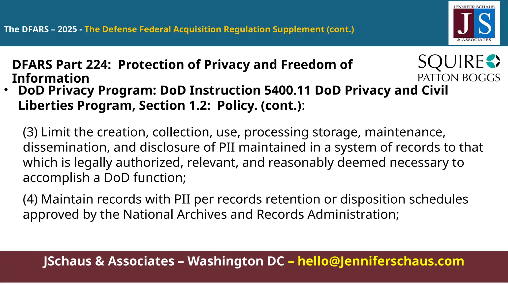 JSchaus & Associates – Washington DC – hello@Jenniferschaus.com
The DFARS – 2025 - The Defense Federal Acquisition Regulation Supplement (cont.)
• DoD Privacy Program: DoD Instruction 5400.11 DoD Privacy and Civil
Liberties Program, Section 1.2: Policy. (cont.):
(3) Limit the creation, collection, use, processing storage, maintenance,
dissemination, and disclosure of PII maintained in a system of records to that
which is legally authorized, relevant, and reasonably deemed necessary to
accomplish a DoD function;
(4) Maintain records with PII per records retention or disposition schedules
approved by the National Archives and Records Administration;
DFARS Part 224: Protection of Privacy and Freedom of
Information
 