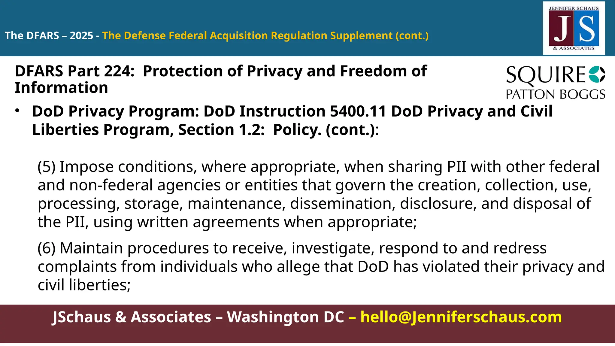JSchaus & Associates – Washington DC – hello@Jenniferschaus.com
The DFARS – 2025 - The Defense Federal Acquisition Regulation Supplement (cont.)
• DoD Privacy Program: DoD Instruction 5400.11 DoD Privacy and Civil
Liberties Program, Section 1.2: Policy. (cont.):
(5) Impose conditions, where appropriate, when sharing PII with other federal
and non-federal agencies or entities that govern the creation, collection, use,
processing, storage, maintenance, dissemination, disclosure, and disposal of
the PII, using written agreements when appropriate;
(6) Maintain procedures to receive, investigate, respond to and redress
complaints from individuals who allege that DoD has violated their privacy and
civil liberties;
DFARS Part 224: Protection of Privacy and Freedom of
Information
 