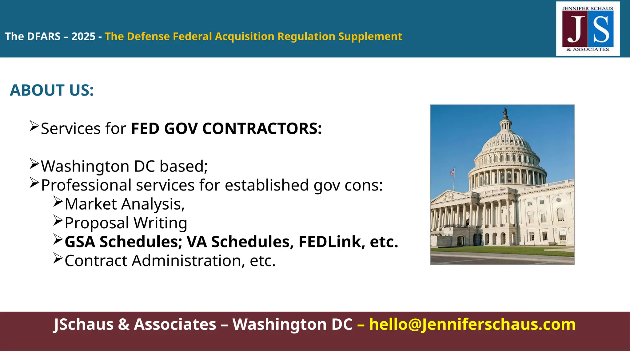 The DFARS – 2025 - The Defense Federal Acquisition Regulation Supplement
JSchaus & Associates – Washington DC – hello@Jenniferschaus.com
ABOUT US:
Services for FED GOV CONTRACTORS:
Washington DC based;
Professional services for established gov cons:
Market Analysis,
Proposal Writing
GSA Schedules; VA Schedules, FEDLink, etc.
Contract Administration, etc.
 