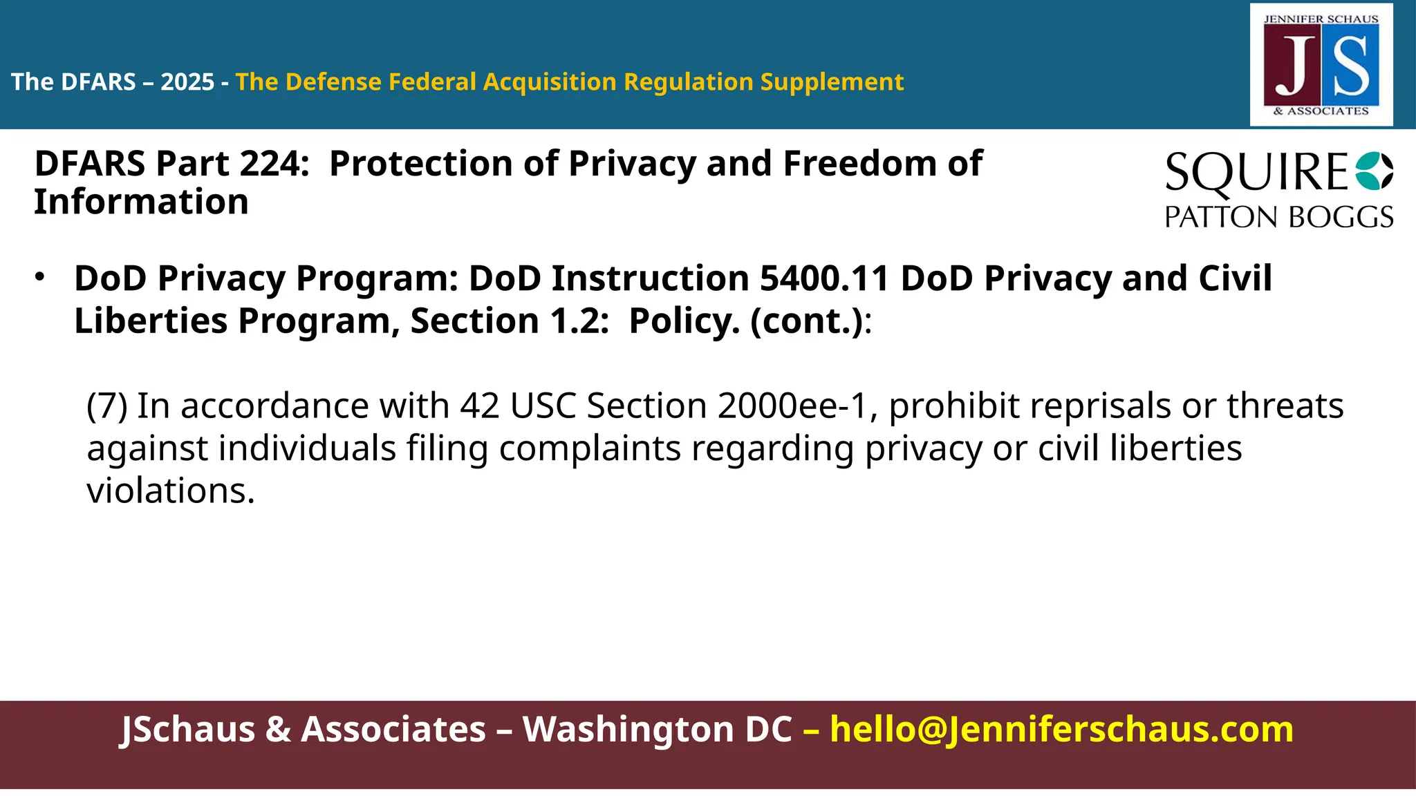 JSchaus & Associates – Washington DC – hello@Jenniferschaus.com
The DFARS – 2025 - The Defense Federal Acquisition Regulation Supplement
• DoD Privacy Program: DoD Instruction 5400.11 DoD Privacy and Civil
Liberties Program, Section 1.2: Policy. (cont.):
(7) In accordance with 42 USC Section 2000ee-1, prohibit reprisals or threats
against individuals filing complaints regarding privacy or civil liberties
violations.
DFARS Part 224: Protection of Privacy and Freedom of
Information
 