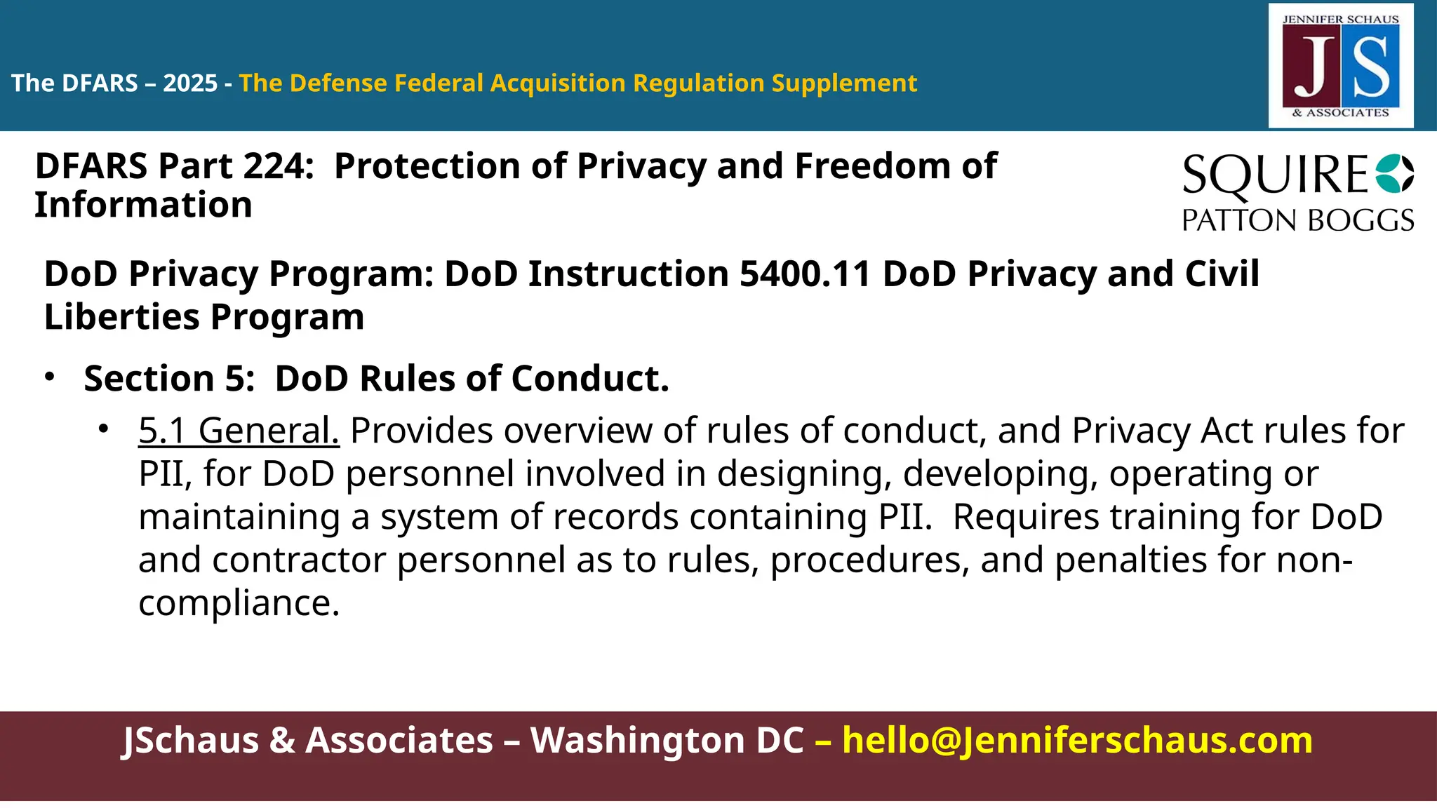 JSchaus & Associates – Washington DC – hello@Jenniferschaus.com
The DFARS – 2025 - The Defense Federal Acquisition Regulation Supplement
DoD Privacy Program: DoD Instruction 5400.11 DoD Privacy and Civil
Liberties Program
• Section 5: DoD Rules of Conduct.
• 5.1 General. Provides overview of rules of conduct, and Privacy Act rules for
PII, for DoD personnel involved in designing, developing, operating or
maintaining a system of records containing PII. Requires training for DoD
and contractor personnel as to rules, procedures, and penalties for non-
compliance.
DFARS Part 224: Protection of Privacy and Freedom of
Information
 