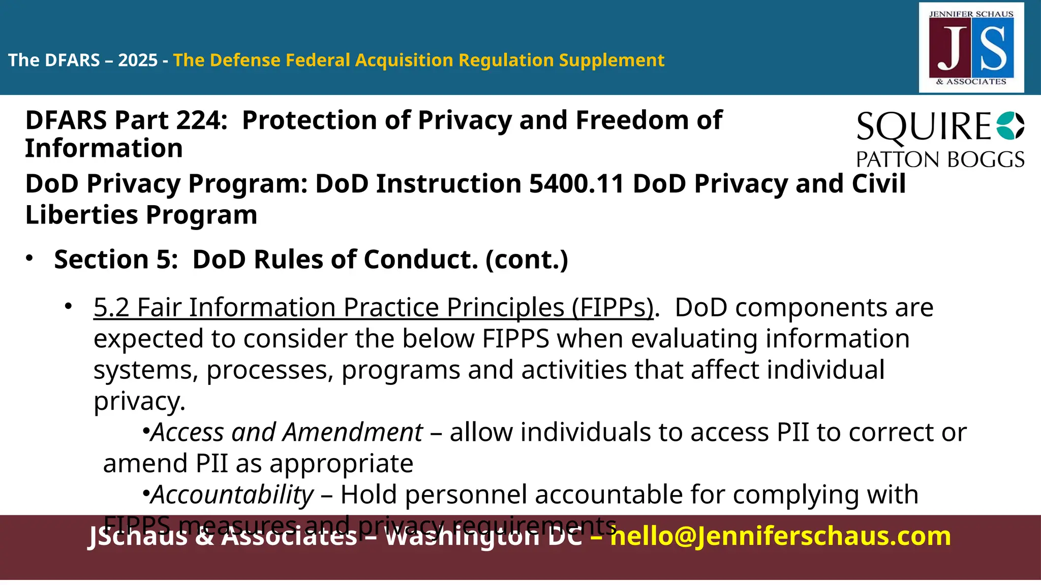JSchaus & Associates – Washington DC – hello@Jenniferschaus.com
The DFARS – 2025 - The Defense Federal Acquisition Regulation Supplement
DoD Privacy Program: DoD Instruction 5400.11 DoD Privacy and Civil
Liberties Program
• Section 5: DoD Rules of Conduct. (cont.)
• 5.2 Fair Information Practice Principles (FIPPs). DoD components are
expected to consider the below FIPPS when evaluating information
systems, processes, programs and activities that affect individual
privacy.
•Access and Amendment – allow individuals to access PII to correct or
amend PII as appropriate
•Accountability – Hold personnel accountable for complying with
FIPPS measures and privacy requirements
DFARS Part 224: Protection of Privacy and Freedom of
Information
 