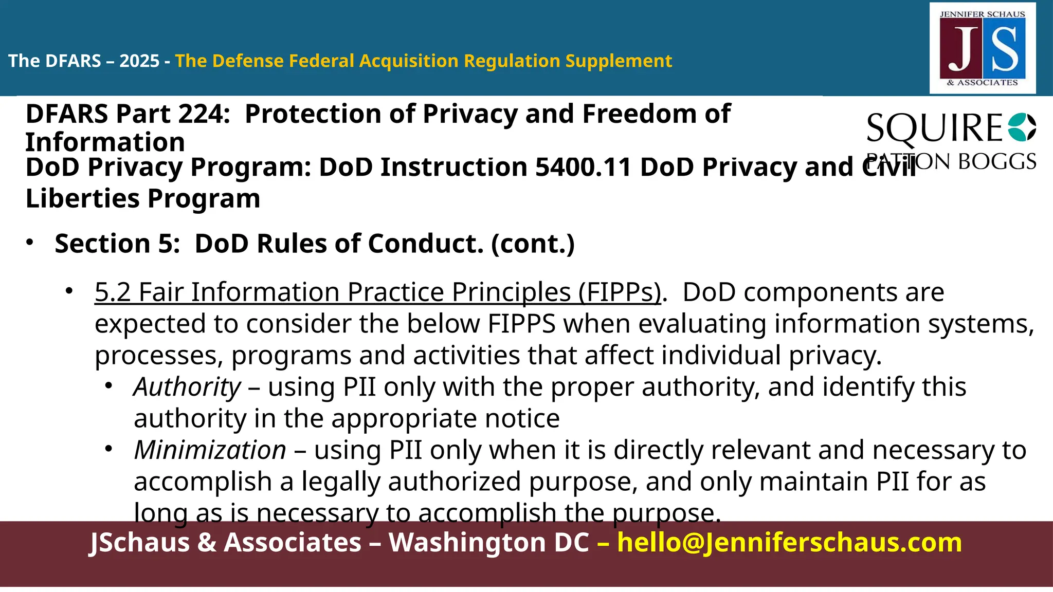 JSchaus & Associates – Washington DC – hello@Jenniferschaus.com
The DFARS – 2025 - The Defense Federal Acquisition Regulation Supplement
DoD Privacy Program: DoD Instruction 5400.11 DoD Privacy and Civil
Liberties Program
• Section 5: DoD Rules of Conduct. (cont.)
• 5.2 Fair Information Practice Principles (FIPPs). DoD components are
expected to consider the below FIPPS when evaluating information systems,
processes, programs and activities that affect individual privacy.
• Authority – using PII only with the proper authority, and identify this
authority in the appropriate notice
• Minimization – using PII only when it is directly relevant and necessary to
accomplish a legally authorized purpose, and only maintain PII for as
long as is necessary to accomplish the purpose.
DFARS Part 224: Protection of Privacy and Freedom of
Information
 