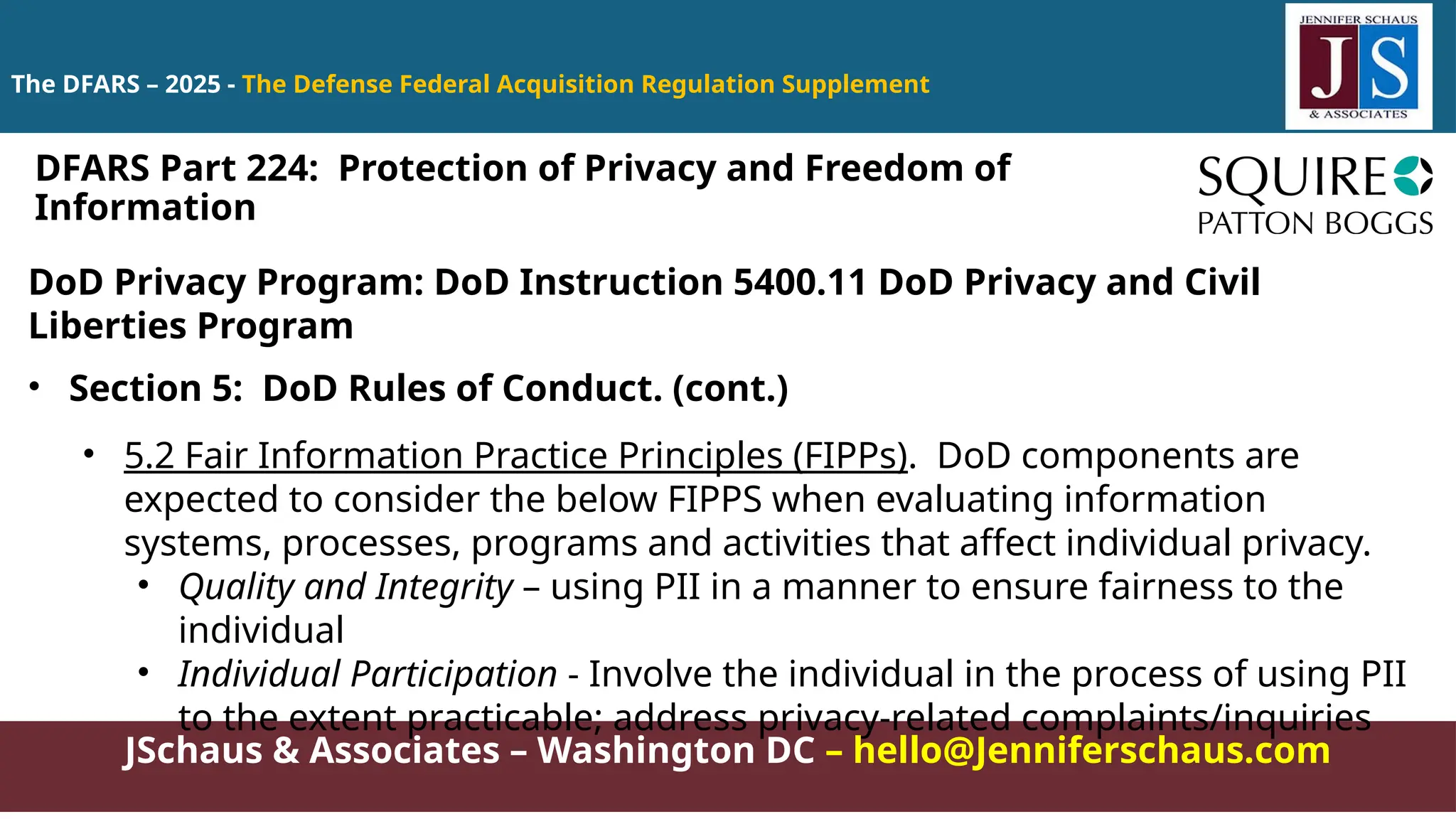 JSchaus & Associates – Washington DC – hello@Jenniferschaus.com
The DFARS – 2025 - The Defense Federal Acquisition Regulation Supplement
DoD Privacy Program: DoD Instruction 5400.11 DoD Privacy and Civil
Liberties Program
• Section 5: DoD Rules of Conduct. (cont.)
• 5.2 Fair Information Practice Principles (FIPPs). DoD components are
expected to consider the below FIPPS when evaluating information
systems, processes, programs and activities that affect individual privacy.
• Quality and Integrity – using PII in a manner to ensure fairness to the
individual
• Individual Participation - Involve the individual in the process of using PII
to the extent practicable; address privacy-related complaints/inquiries
DFARS Part 224: Protection of Privacy and Freedom of
Information
 