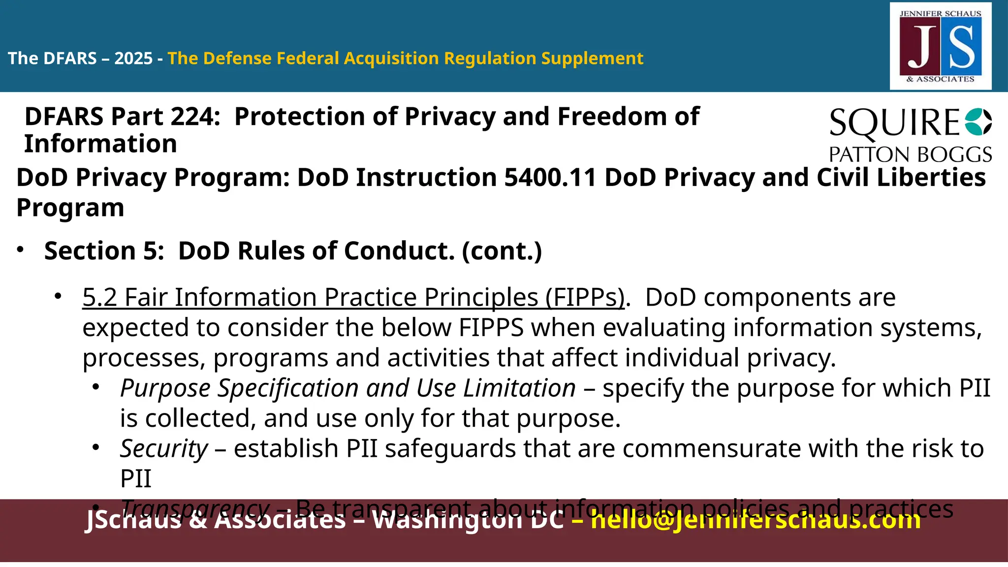 JSchaus & Associates – Washington DC – hello@Jenniferschaus.com
The DFARS – 2025 - The Defense Federal Acquisition Regulation Supplement
DoD Privacy Program: DoD Instruction 5400.11 DoD Privacy and Civil Liberties
Program
• Section 5: DoD Rules of Conduct. (cont.)
• 5.2 Fair Information Practice Principles (FIPPs). DoD components are
expected to consider the below FIPPS when evaluating information systems,
processes, programs and activities that affect individual privacy.
• Purpose Specification and Use Limitation – specify the purpose for which PII
is collected, and use only for that purpose.
• Security – establish PII safeguards that are commensurate with the risk to
PII
• Transparency – Be transparent about information policies and practices
DFARS Part 224: Protection of Privacy and Freedom of
Information
 