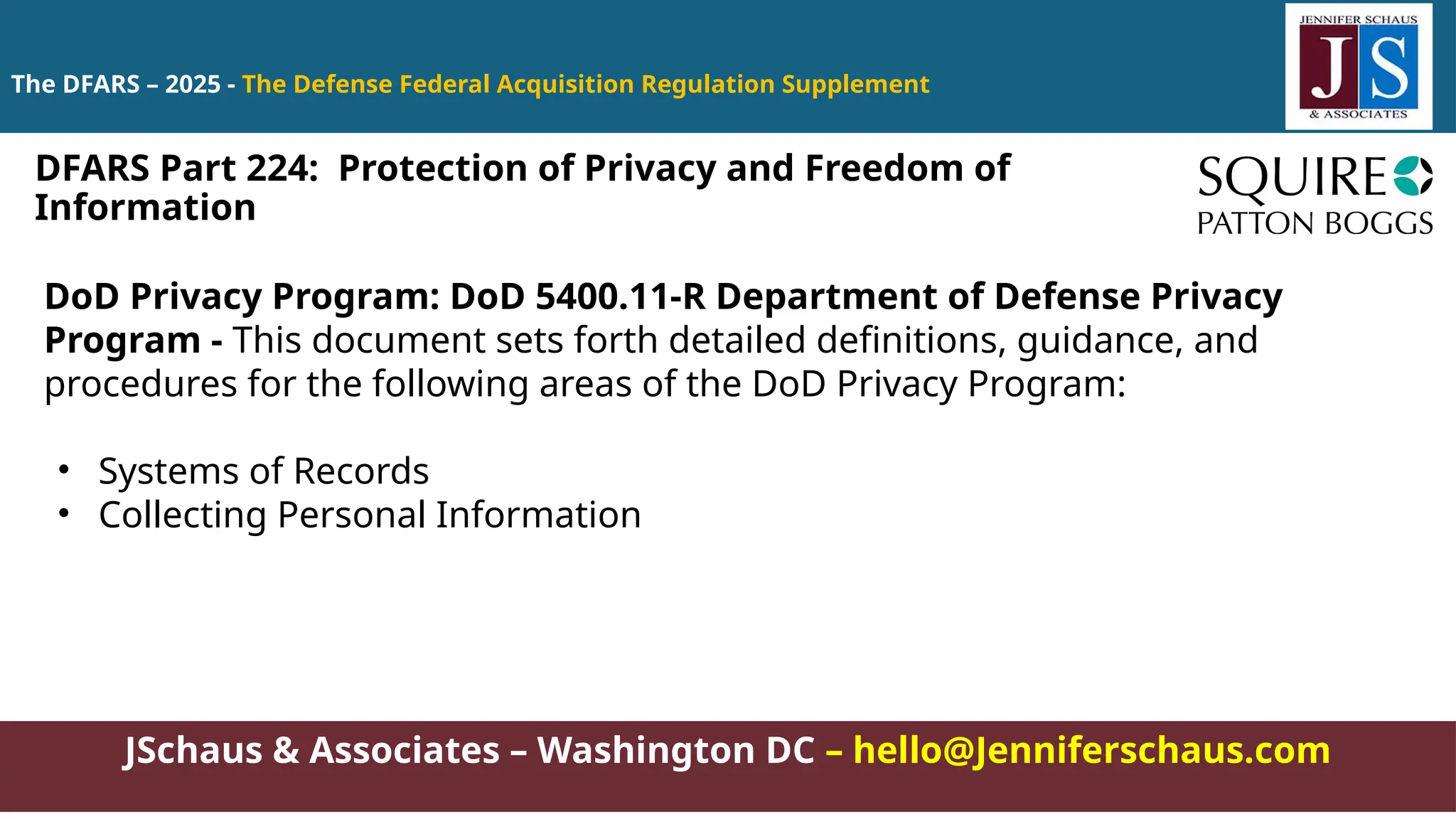 JSchaus & Associates – Washington DC – hello@Jenniferschaus.com
The DFARS – 2025 - The Defense Federal Acquisition Regulation Supplement
DoD Privacy Program: DoD 5400.11-R Department of Defense Privacy
Program - This document sets forth detailed definitions, guidance, and
procedures for the following areas of the DoD Privacy Program:
• Systems of Records
• Collecting Personal Information
DFARS Part 224: Protection of Privacy and Freedom of
Information
 