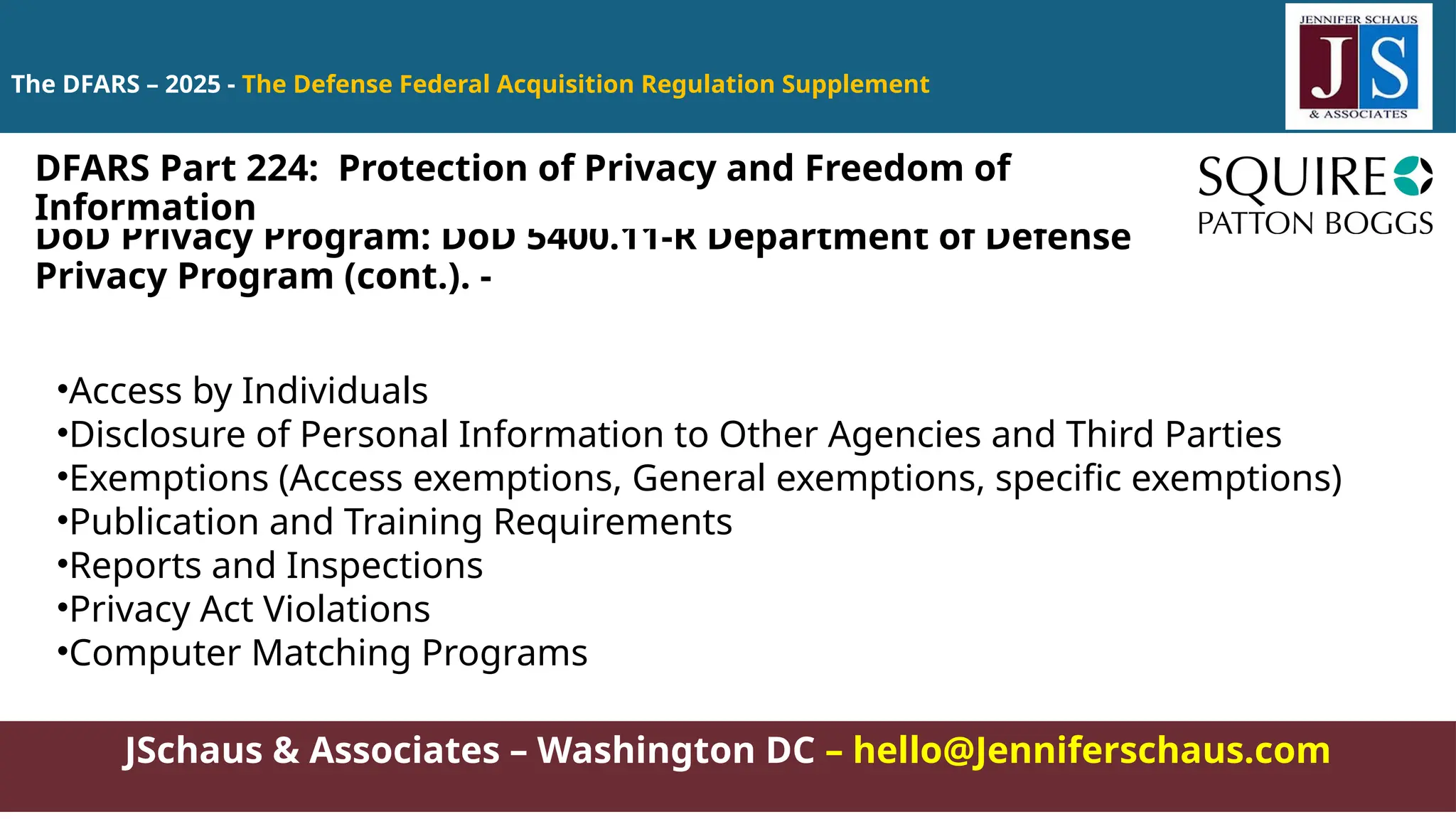 JSchaus & Associates – Washington DC – hello@Jenniferschaus.com
The DFARS – 2025 - The Defense Federal Acquisition Regulation Supplement
DoD Privacy Program: DoD 5400.11-R Department of Defense
Privacy Program (cont.). -
•Access by Individuals
•Disclosure of Personal Information to Other Agencies and Third Parties
•Exemptions (Access exemptions, General exemptions, specific exemptions)
•Publication and Training Requirements
•Reports and Inspections
•Privacy Act Violations
•Computer Matching Programs
DFARS Part 224: Protection of Privacy and Freedom of
Information
 