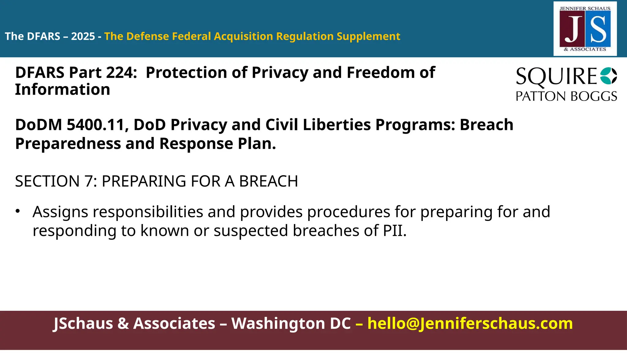 JSchaus & Associates – Washington DC – hello@Jenniferschaus.com
The DFARS – 2025 - The Defense Federal Acquisition Regulation Supplement
DoDM 5400.11, DoD Privacy and Civil Liberties Programs: Breach
Preparedness and Response Plan.
SECTION 7: PREPARING FOR A BREACH
• Assigns responsibilities and provides procedures for preparing for and
responding to known or suspected breaches of PII.
DFARS Part 224: Protection of Privacy and Freedom of
Information
 