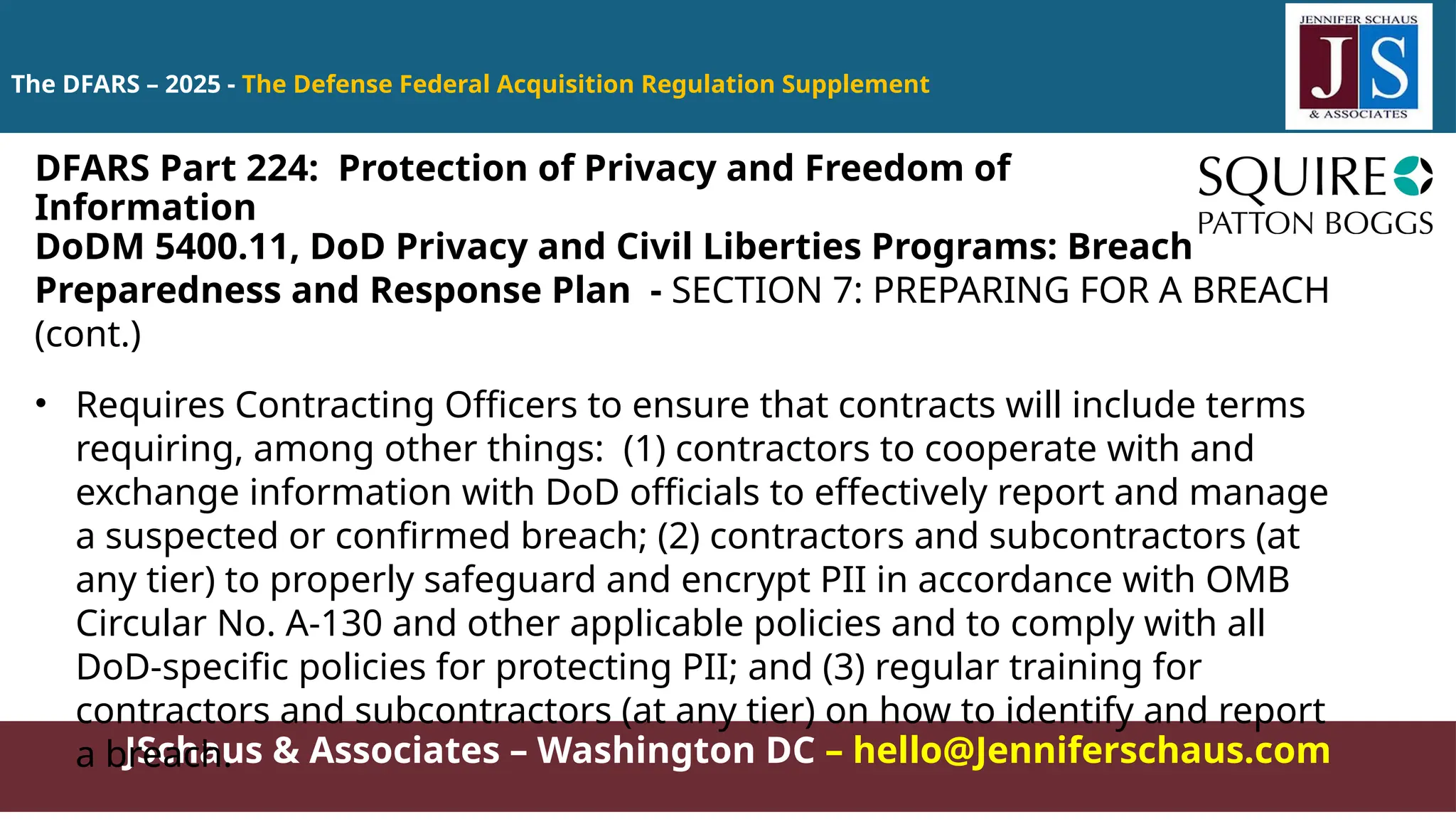 JSchaus & Associates – Washington DC – hello@Jenniferschaus.com
The DFARS – 2025 - The Defense Federal Acquisition Regulation Supplement
DoDM 5400.11, DoD Privacy and Civil Liberties Programs: Breach
Preparedness and Response Plan - SECTION 7: PREPARING FOR A BREACH
(cont.)
• Requires Contracting Officers to ensure that contracts will include terms
requiring, among other things: (1) contractors to cooperate with and
exchange information with DoD officials to effectively report and manage
a suspected or confirmed breach; (2) contractors and subcontractors (at
any tier) to properly safeguard and encrypt PII in accordance with OMB
Circular No. A-130 and other applicable policies and to comply with all
DoD-specific policies for protecting PII; and (3) regular training for
contractors and subcontractors (at any tier) on how to identify and report
a breach.
DFARS Part 224: Protection of Privacy and Freedom of
Information
 