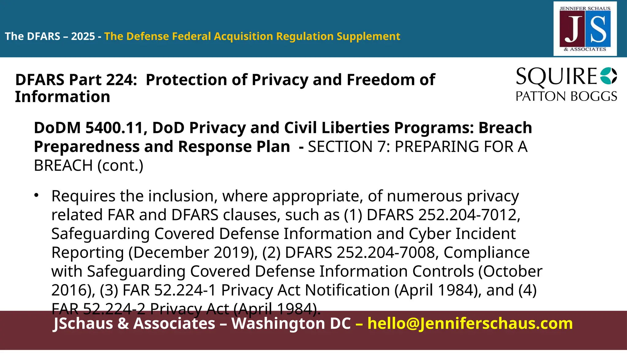 JSchaus & Associates – Washington DC – hello@Jenniferschaus.com
The DFARS – 2025 - The Defense Federal Acquisition Regulation Supplement
DoDM 5400.11, DoD Privacy and Civil Liberties Programs: Breach
Preparedness and Response Plan - SECTION 7: PREPARING FOR A
BREACH (cont.)
• Requires the inclusion, where appropriate, of numerous privacy
related FAR and DFARS clauses, such as (1) DFARS 252.204-7012,
Safeguarding Covered Defense Information and Cyber Incident
Reporting (December 2019), (2) DFARS 252.204-7008, Compliance
with Safeguarding Covered Defense Information Controls (October
2016), (3) FAR 52.224-1 Privacy Act Notification (April 1984), and (4)
FAR 52.224-2 Privacy Act (April 1984).
DFARS Part 224: Protection of Privacy and Freedom of
Information
 