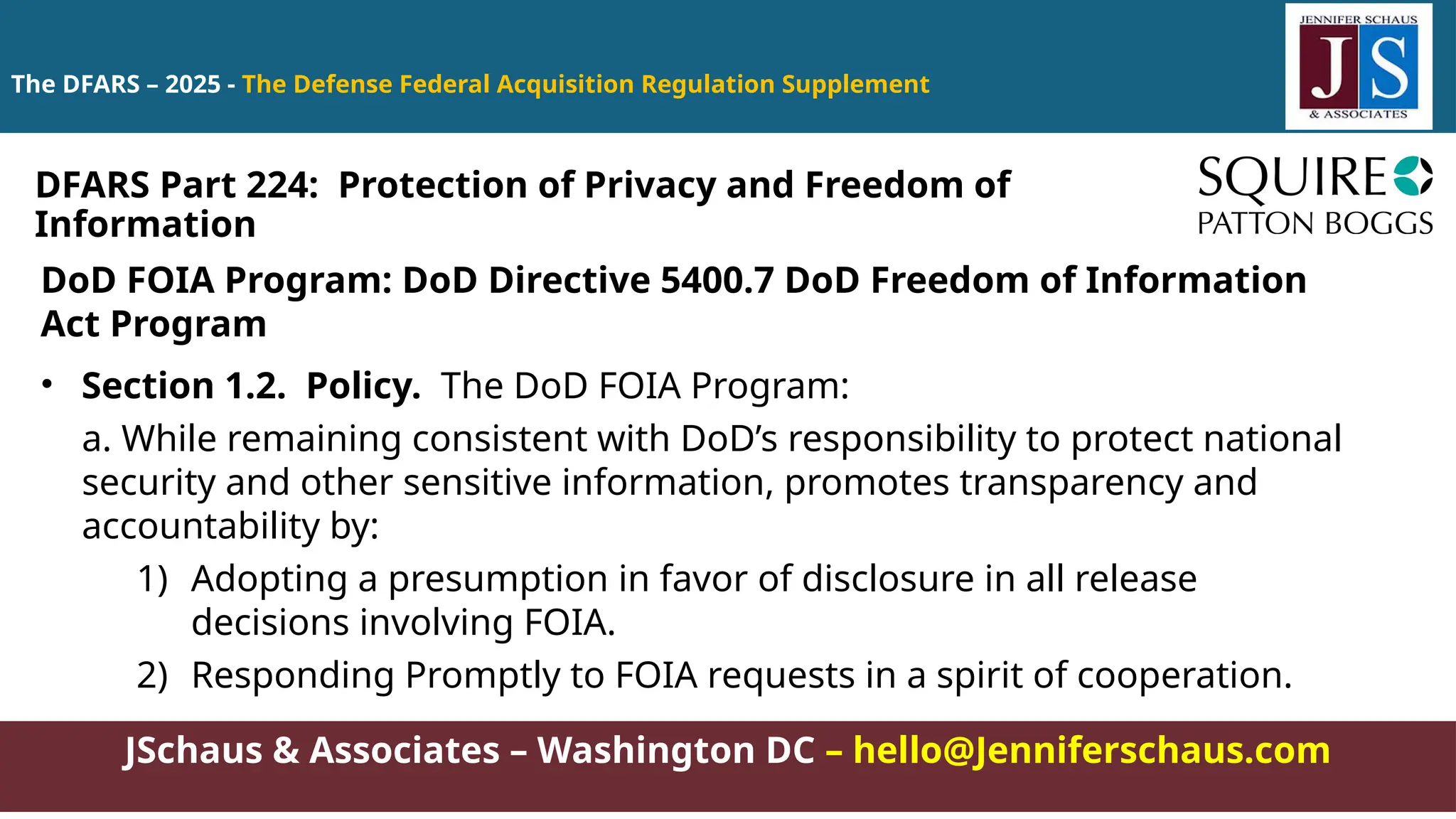 JSchaus & Associates – Washington DC – hello@Jenniferschaus.com
The DFARS – 2025 - The Defense Federal Acquisition Regulation Supplement
DoD FOIA Program: DoD Directive 5400.7 DoD Freedom of Information
Act Program
• Section 1.2. Policy. The DoD FOIA Program:
a. While remaining consistent with DoD’s responsibility to protect national
security and other sensitive information, promotes transparency and
accountability by:
1) Adopting a presumption in favor of disclosure in all release
decisions involving FOIA.
2) Responding Promptly to FOIA requests in a spirit of cooperation.
DFARS Part 224: Protection of Privacy and Freedom of
Information
 