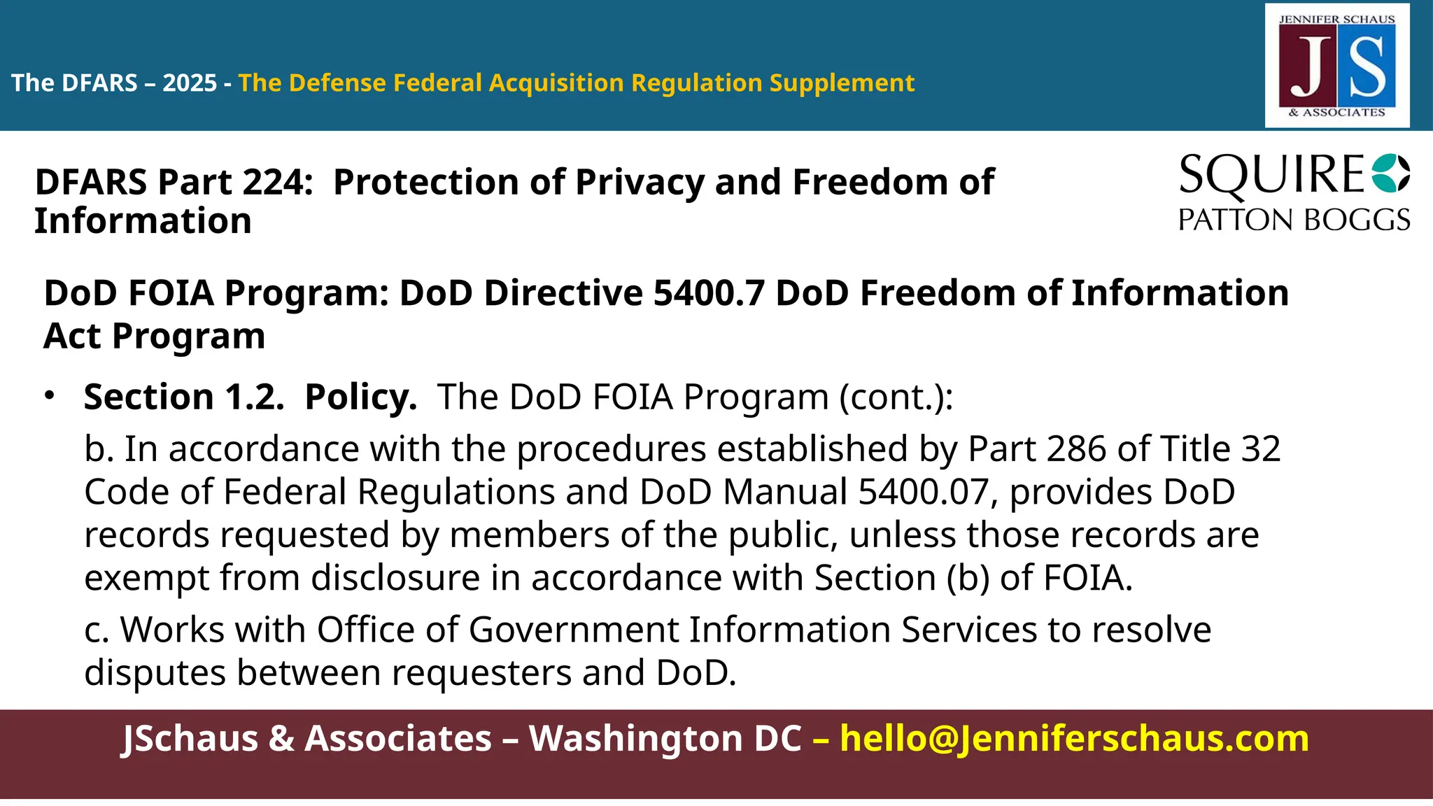 JSchaus & Associates – Washington DC – hello@Jenniferschaus.com
The DFARS – 2025 - The Defense Federal Acquisition Regulation Supplement
DoD FOIA Program: DoD Directive 5400.7 DoD Freedom of Information
Act Program
• Section 1.2. Policy. The DoD FOIA Program (cont.):
b. In accordance with the procedures established by Part 286 of Title 32
Code of Federal Regulations and DoD Manual 5400.07, provides DoD
records requested by members of the public, unless those records are
exempt from disclosure in accordance with Section (b) of FOIA.
c. Works with Office of Government Information Services to resolve
disputes between requesters and DoD.
DFARS Part 224: Protection of Privacy and Freedom of
Information
 