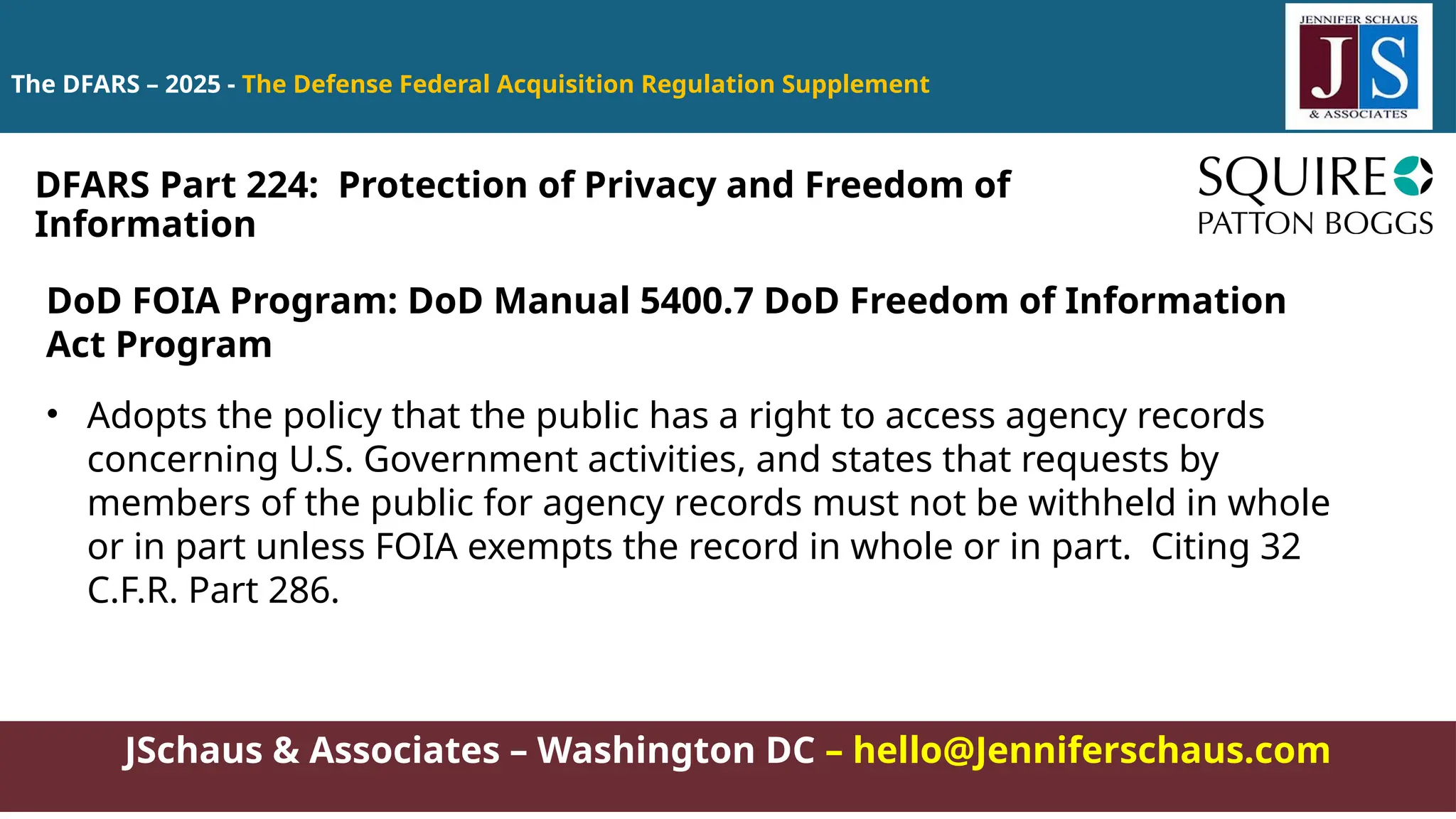 JSchaus & Associates – Washington DC – hello@Jenniferschaus.com
The DFARS – 2025 - The Defense Federal Acquisition Regulation Supplement
DoD FOIA Program: DoD Manual 5400.7 DoD Freedom of Information
Act Program
• Adopts the policy that the public has a right to access agency records
concerning U.S. Government activities, and states that requests by
members of the public for agency records must not be withheld in whole
or in part unless FOIA exempts the record in whole or in part. Citing 32
C.F.R. Part 286.
DFARS Part 224: Protection of Privacy and Freedom of
Information
 