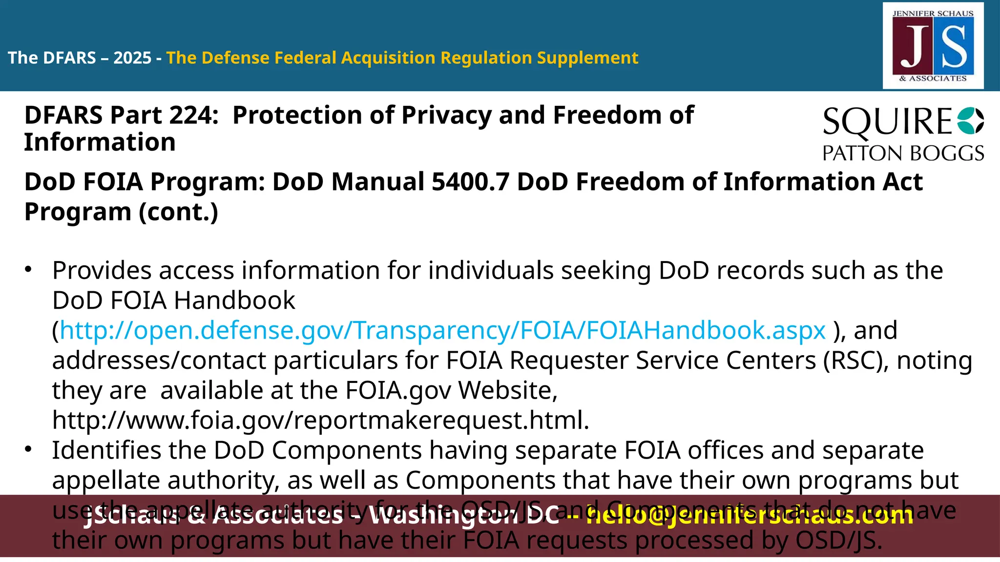 JSchaus & Associates – Washington DC – hello@Jenniferschaus.com
The DFARS – 2025 - The Defense Federal Acquisition Regulation Supplement
DoD FOIA Program: DoD Manual 5400.7 DoD Freedom of Information Act
Program (cont.)
• Provides access information for individuals seeking DoD records such as the
DoD FOIA Handbook
(http://open.defense.gov/Transparency/FOIA/FOIAHandbook.aspx ), and
addresses/contact particulars for FOIA Requester Service Centers (RSC), noting
they are available at the FOIA.gov Website,
http://www.foia.gov/reportmakerequest.html.
• Identifies the DoD Components having separate FOIA offices and separate
appellate authority, as well as Components that have their own programs but
use the appellate authority for the OSD/JS, and Components that do not have
their own programs but have their FOIA requests processed by OSD/JS.
DFARS Part 224: Protection of Privacy and Freedom of
Information
 